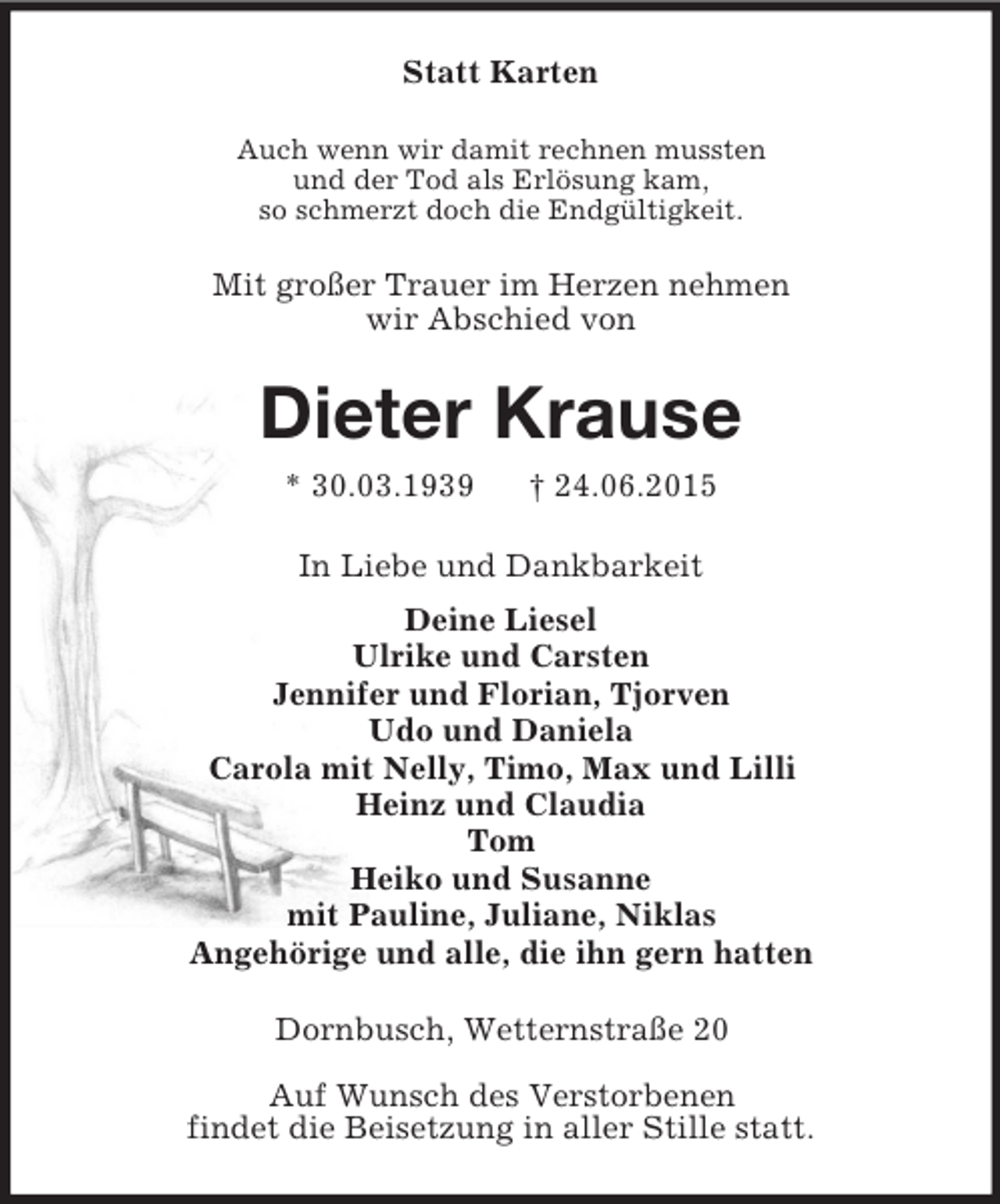 <p>Statt Karten<br />Auch wenn wir damit rechnen mussten<br />und der Tod als Erlösung kam,<br />so schmerzt doch die Endgültigkeit.<br />Mit großer Trauer im Herzen nehmen<br />wir Abschied von<br />Dieter Krause<br />* 30.03.1939 † 24.06.2015<br />In Liebe und Dankbarkeit<br />Deine Liesel<br />Ulrike und Carsten<br />Jennifer und Florian, Tjorven<br />Udo und Daniela<br />Carola mit Nelly, Timo, Max und Lilli<br />Heinz und Claudia<br />Tom<br />Heiko und Susanne<br />mit Pauline, Juliane, Niklas<br />Angehörige und alle, die ihn gern hatten<br />Dornbusch, Wetternstraße 20</p><p>Auf Wunsch des Verstorbenen<br />findet die Beisetzung in aller Stille statt.</p>