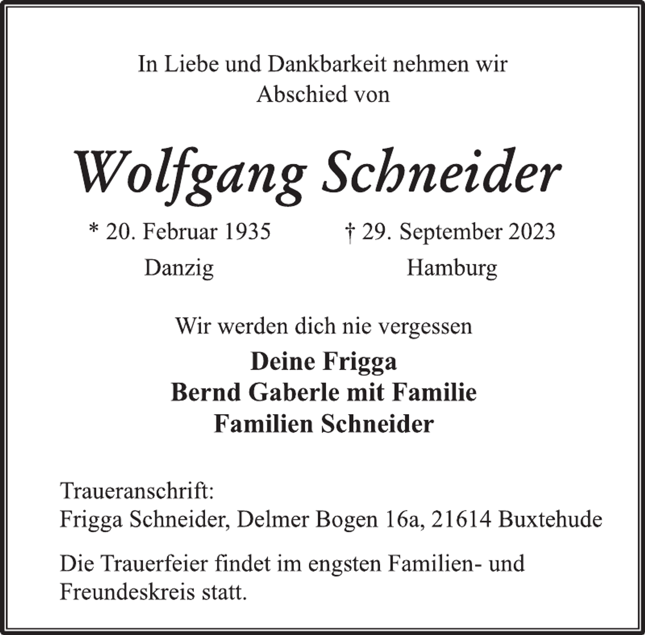 <p>In Liebe und Dankbarkeit nehmen wir<br />Abschied von<br />Wolfgang Schneider<br />* 20. Februar 1935 † 29. September 2023<br />Danzig Hamburg<br />Wir werden dich nie vergessen<br />Deine Frigga<br />Bernd Gaberle mit Familie<br />Familien Schneider<br />Traueranschrift:<br />Frigga Schneider, Delmer Bogen 16a, 21614 Buxtehude<br />Die Trauerfeier findet im engsten Familien- und<br />Freundeskreis statt.</p>