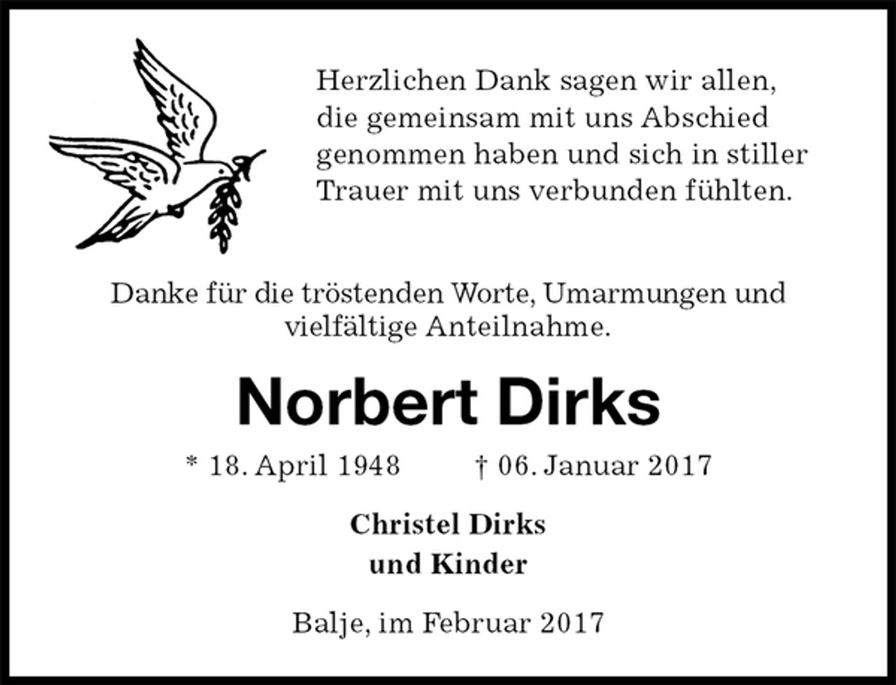 <p>Herzlichen Dank sagen wir allen,<br />die gemeinsam mit uns Abschied<br />genommen haben und sich in stiller<br />Trauer mit uns verbunden fühlten.</p>
<p>Danke für die tröstenden Worte, Umarmungen und<br />vielfältige Anteilnahme.<br />Norbert Dirks<br />* 18. April 1948 † 06. Januar 2017<br />Christel Dirks<br />und Kinder<br />Balje, im Februar 2017</p>