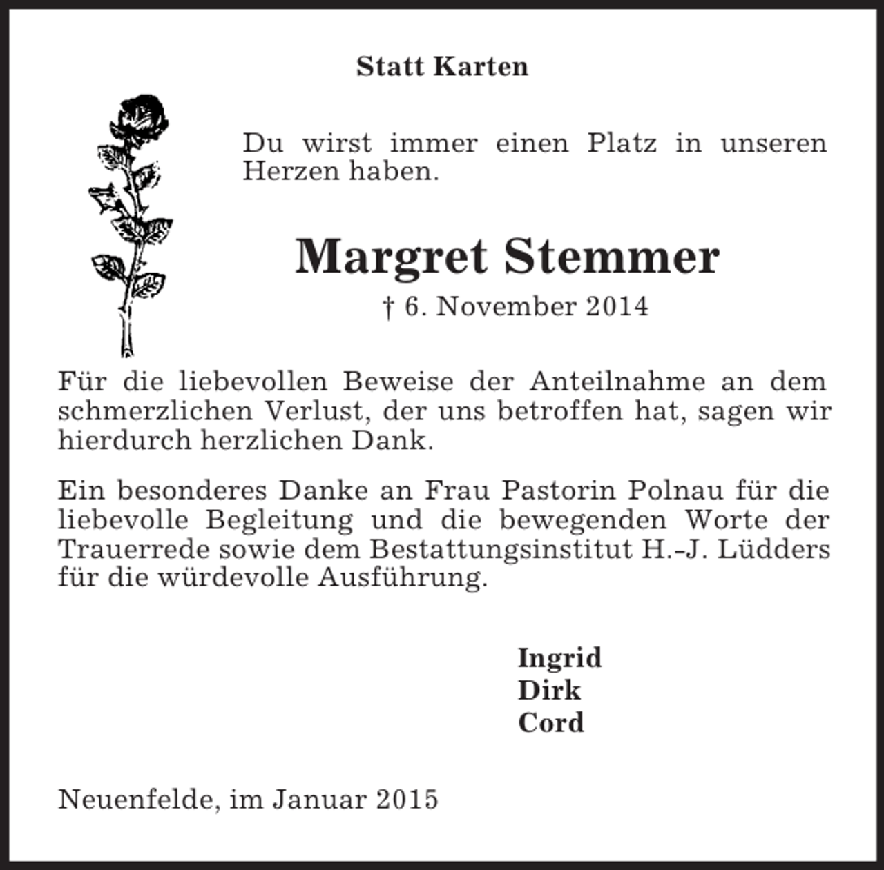 <p>Statt Karten<br />Du wirst immer einen Platz in unseren Herzen haben.<br />Margret Stemmer<br />† 6. November 2014<br />Für die liebevollen Beweise der Anteilnahme an dem schmerzlichen Verlust, der uns betroffen hat, sagen wir hierdurch herzlichen Dank.<br />Ein besonderes Danke an Frau Pastorin Polnau für die liebevolle Begleitung und die bewegenden Worte der Trauerrede sowie dem Bestattungsinstitut H.-J. Lüdders für die würdevolle Ausführung.<br />Ingrid<br />Dirk<br />Cord<br />Neuenfelde, im Januar 2015</p>