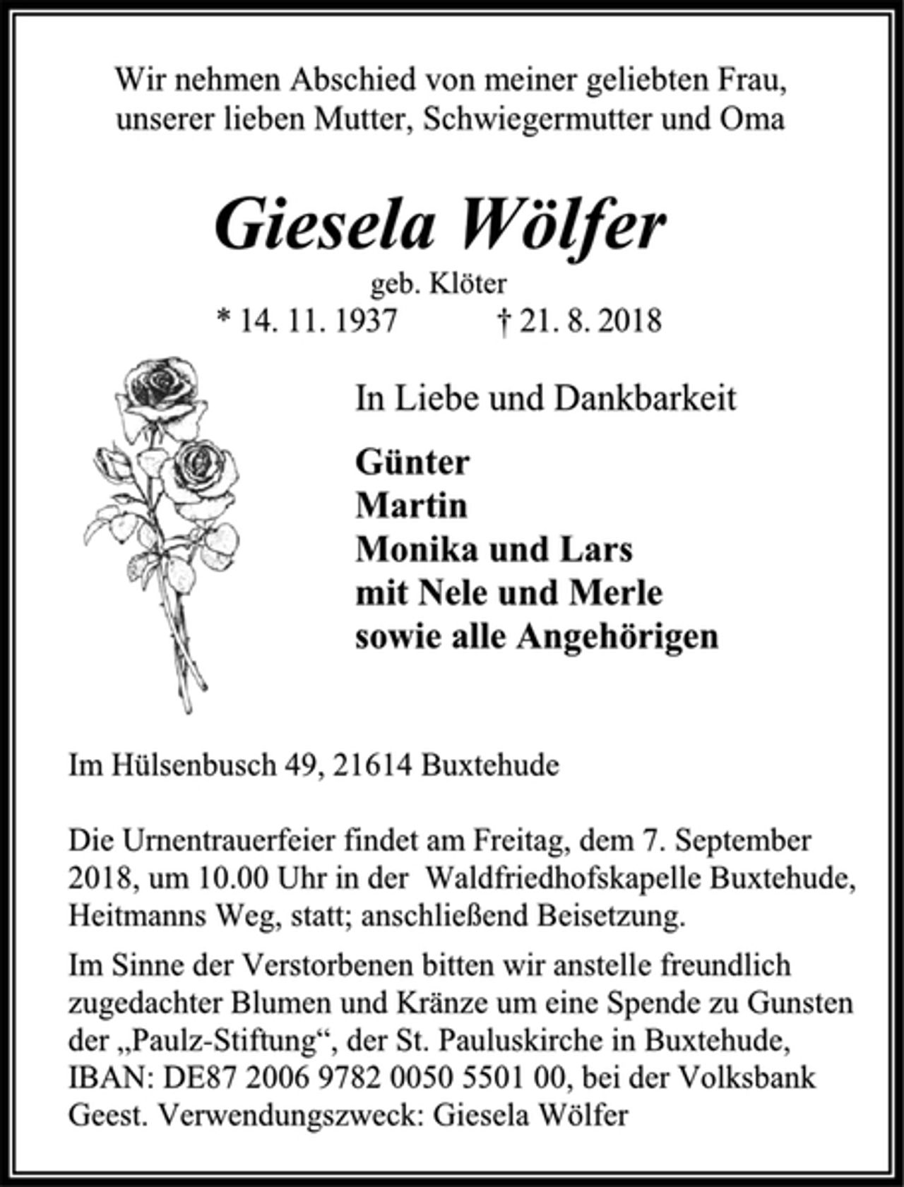 <p>Wir nehmen Abschied von meiner geliebten Frau,<br />unserer lieben Mutter, Schwiegermutter und Oma<br />Giesela Wölfer<br />geb. Klöter<br />* 14. 11. 1937 † 21. 8. 2018<br />Günter<br />Martin<br />Monika und Lars<br />mit Nele und Merle<br />sowie alle Angehörigen<br />Im Hülsenbusch 49, 21614 Buxtehude<br />Die Urnentrauerfeier findet am Freitag, dem 7. September 2018, um 10.00 Uhr in der Waldfriedhofskapelle Buxtehude, Heitmanns Weg, statt; anschließend Beisetzung.<br />Im Sinne der Verstorbenen bitten wir anstelle freundlich zugedachter Blumen und Kränze um eine Spende zu Gunsten der „Paulz-Stiftung“, der St. Pauluskirche in Buxtehude, IBAN: DE87 2006 9782 0050 5501 00, bei der Volksbank Geest. Verwendungszweck: Giesela Wölfer</p>