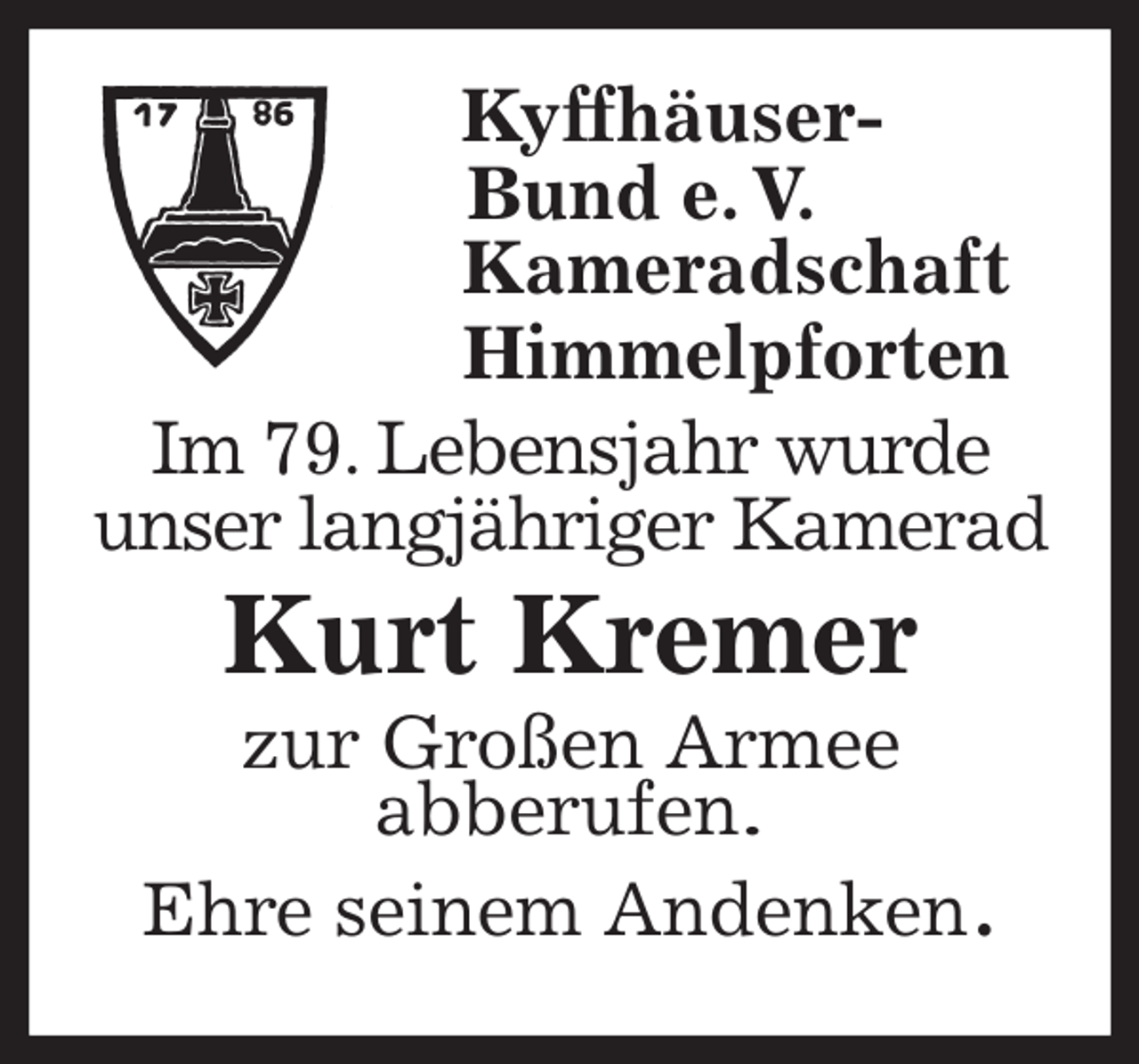 <p>Kyffhäuser-<br />Bund e. V.<br />Kameradschaft<br />Himmelpforten<br />Im 79. Lebensjahr wurde<br />unser langjähriger Kamerad<br />Kurt Kremer<br />zur Großen Armee<br />abberufen.<br />Ehre seinem Andenken.</p>