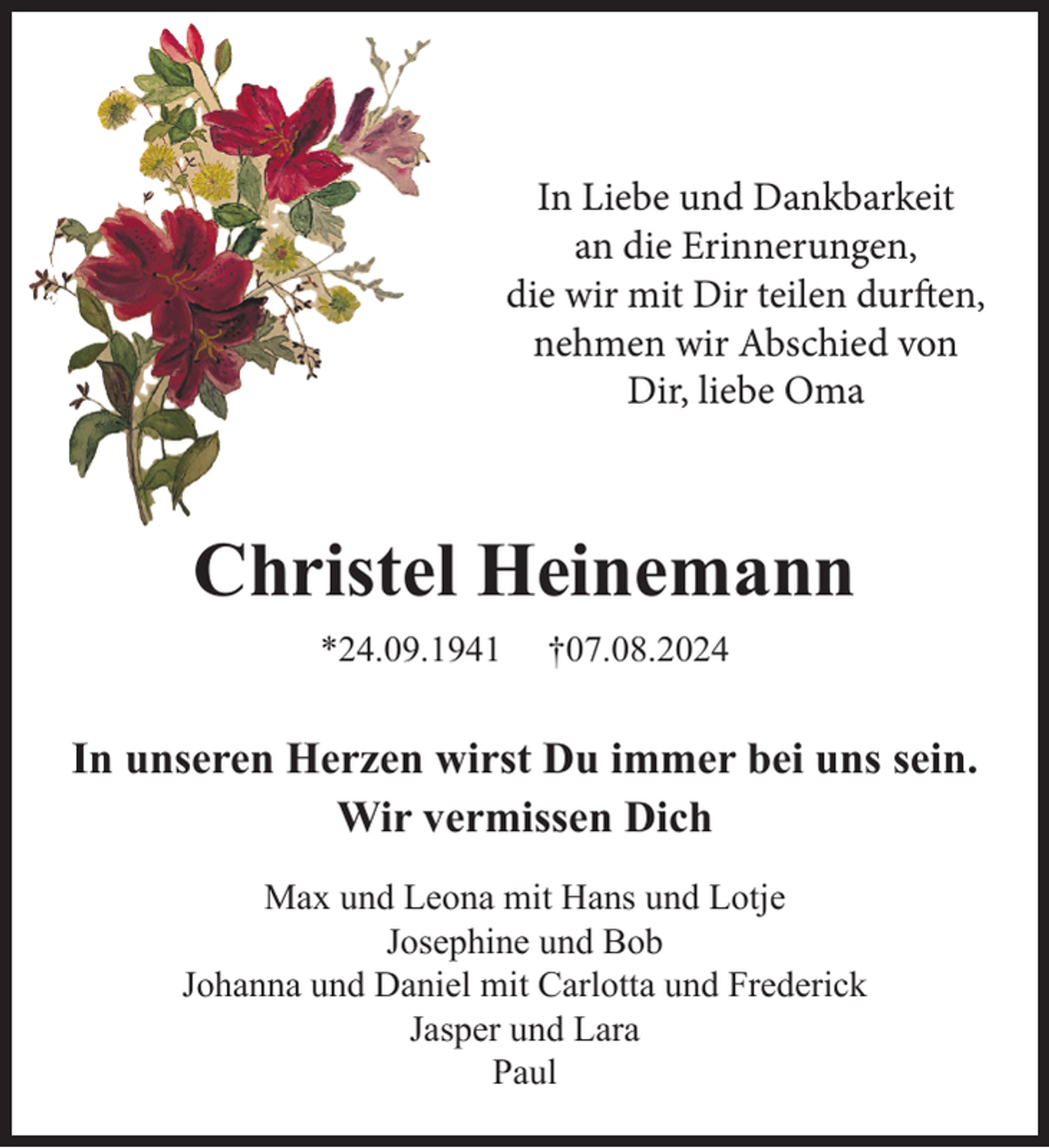 <p>In Liebe und Dankbarkeit<br />an die Erinnerungen,<br />die wir mit Dir teilen durften,<br />nehmen wir Abschied von<br />Dir, liebe Oma</p><p>Christel Heinemann<br />*24.09.1941</p><p>†07.08.2024</p><p>In unseren Herzen wirst Du immer bei uns sein.<br />Wir vermissen Dich<br />Max und Leona mit Hans und Lotje<br />Josephine und Bob<br />Johanna und Daniel mit Carlotta und Frederick<br />Jasper und Lara<br />Paul</p>
