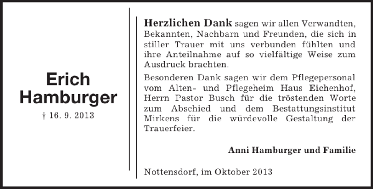 <p>Herzlichen Dank sagen wir allen Verwandten,</p><p>Erich<br />Hamburger<br />† 16. 9. 2013</p><p>Bekannten, Nachbarn und Freunden, die sich in<br />stiller Trauer mit uns verbunden fühlten und<br />ihre Anteilnahme auf so vielfältige Weise zum<br />Ausdruck brachten.<br />Besonderen Dank sagen wir dem Pflegepersonal<br />vom Alten- und Pflegeheim Haus Eichenhof,<br />Herrn Pastor Busch für die tröstenden Worte<br />zum Abschied und dem Bestattungsinstitut<br />Mirkens für die würdevolle Gestaltung der<br />Trauerfeier.<br />Anni Hamburger und Familie<br />Nottensdorf, im Oktober 2013</p>