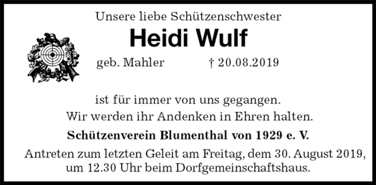 <p>Unsere liebe Schützenschwester<br />Heidi Wulf<br />geb. Mahler † 20.08.2019</p><p>Schützenverein Blumenthal von 1929 e. V.<br />Antreten zum letzten Geleit am Freitag, dem 30. August 2019,<br />um 12.30 Uhr beim Dorfgemeinschaftshaus.<br />ist für immer von uns gegangen.<br />Wir werden ihr Andenken in Ehren halten.</p>