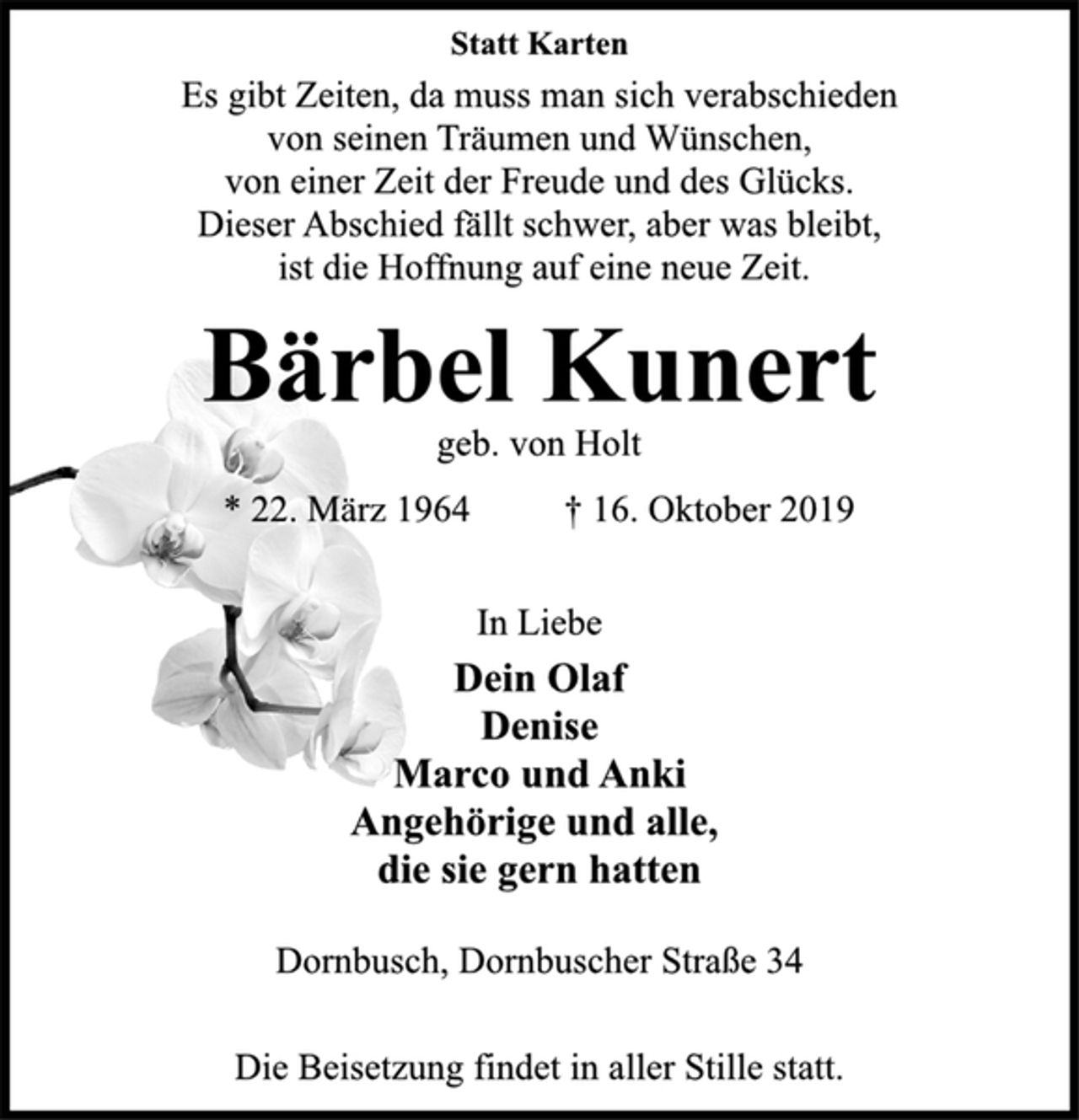 <p>Statt Karten<br />Es gibt Zeiten, da muss man sich verabschieden<br />von seinen Träumen und Wünschen,<br />von einer Zeit der Freude und des Glücks.<br />Dieser Abschied fällt schwer, aber was bleibt,<br />ist die Hoffnung auf eine neue Zeit.<br />Bärbel Kunert<br />geb. von Holt<br />* 22. März 1964 † 16. Oktober 2019<br />In Liebe<br />Dein Olaf<br />Denise<br />Marco und Anki<br />Angehörige und alle,<br />die sie gern hatten<br />Dornbusch, Dornbuscher Straße 34<br />Die Beisetzung findet in aller Stille statt.</p>