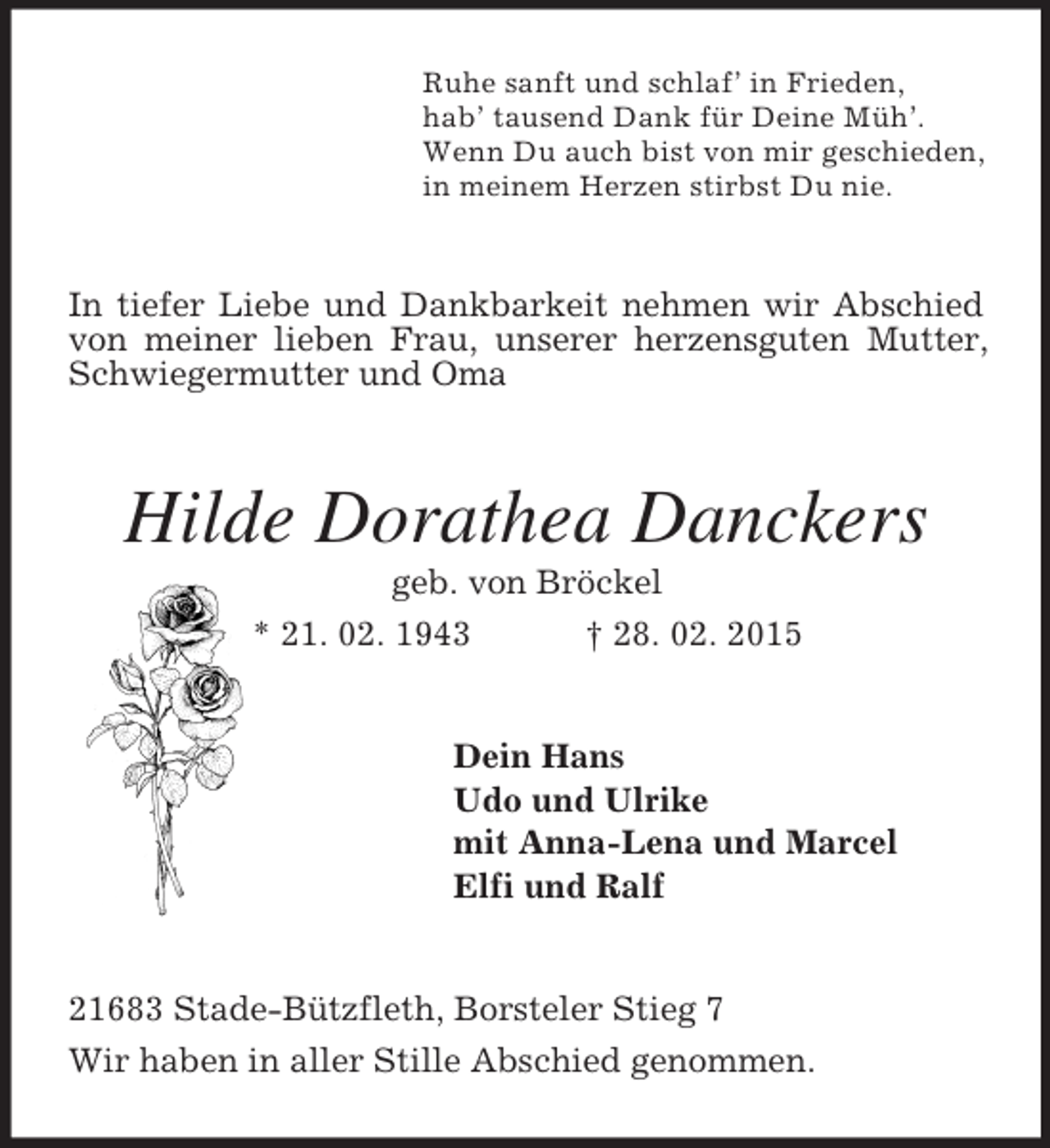 <p>Ruhe sanft und schlaf’ in Frieden,<br />hab’ tausend Dank für Deine Müh’.<br />Wenn Du auch bist von mir geschieden,<br />in meinem Herzen stirbst Du nie.<br />In tiefer Liebe und Dankbarkeit nehmen wir Abschied von meiner lieben Frau, unserer herzensguten Mutter, Schwiegermutter und Oma<br />Hilde Dorathea Danckers<br />geb. von Bröckel<br />* 21. 02. 1943 † 28. 02. 2015<br />Dein Hans<br />Udo und Ulrike<br />mit Anna-Lena und Marcel<br />Elfi und Ralf<br />21683 Stade-Bützfleth, Borsteler Stieg 7<br />Wir haben in aller Stille Abschied genommen.</p>