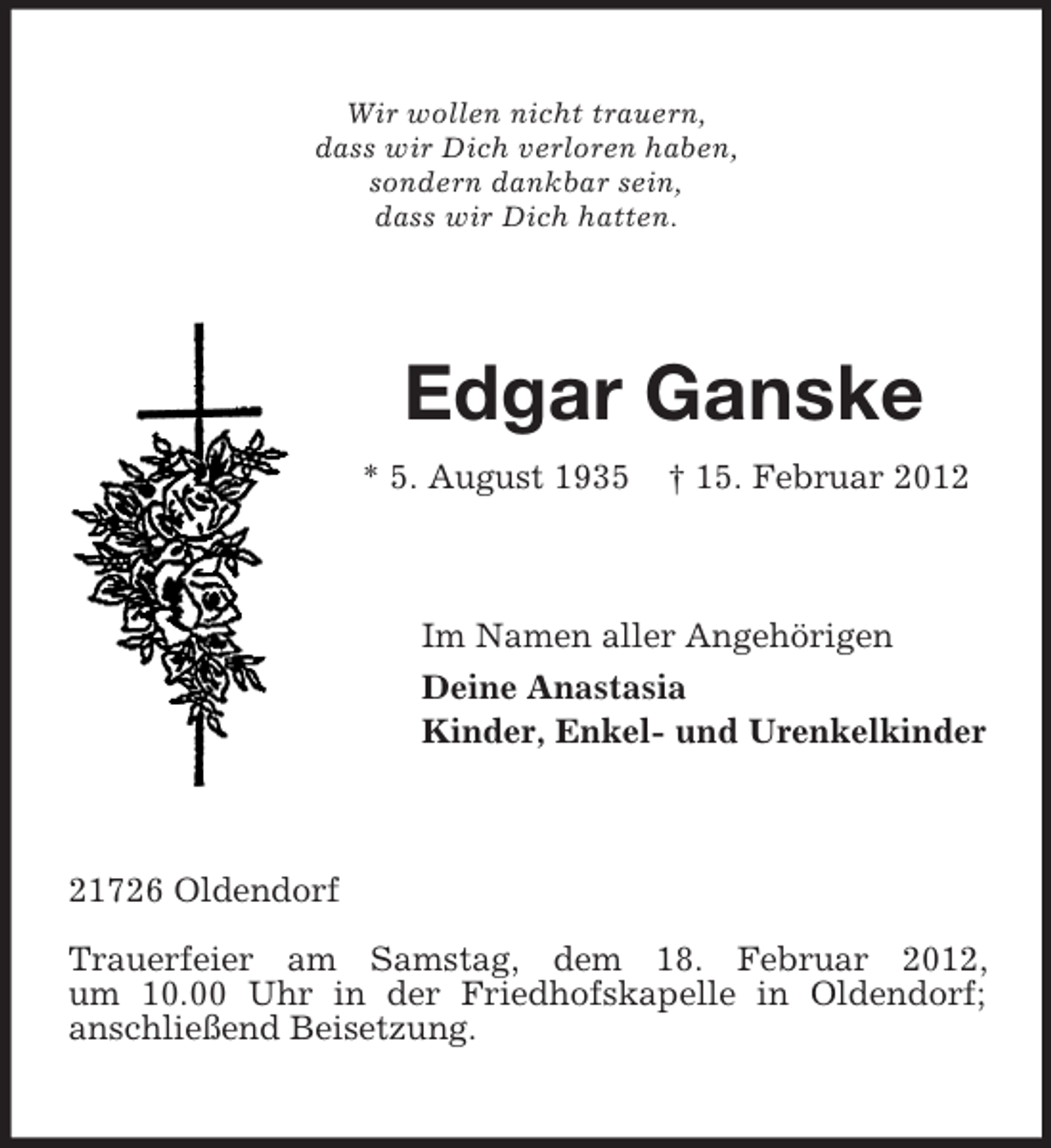 <p>Wir wollen nicht trauern,<br />dass wir Dich verloren haben,<br />sondern dankbar sein,<br />dass wir Dich hatten.</p><p>Edgar Ganske<br />* 5. August 1935</p><p>† 15. Februar 2012</p><p>Im Namen aller Angehörigen<br />Deine Anastasia<br />Kinder, Enkel- und Urenkelkinder</p><p>21726 Oldendorf<br />Trauerfeier am Samstag, dem 18. Februar 2012,<br />um 10.00 Uhr in der Friedhofskapelle in Oldendorf;<br />anschließend Beisetzung.</p>