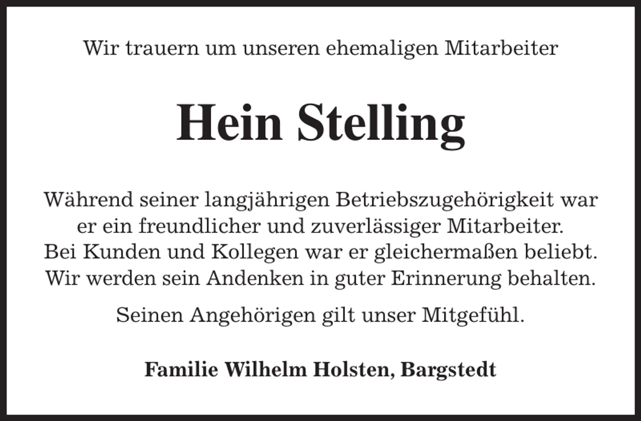 <p>Wir trauern um unseren ehemaligen Mitarbeiter<br />Hein Stelling<br />Während seiner langjährigen Betriebszugehörigkeit war er ein freundlicher und zuverlässiger Mitarbeiter.<br />Bei Kunden und Kollegen war er gleichermaßen beliebt. Wir werden sein Andenken in guter Erinnerung behalten.<br />Seinen Angehörigen gilt unser Mitgefühl.<br />Familie Wilhelm Holsten, Bargstedt</p>