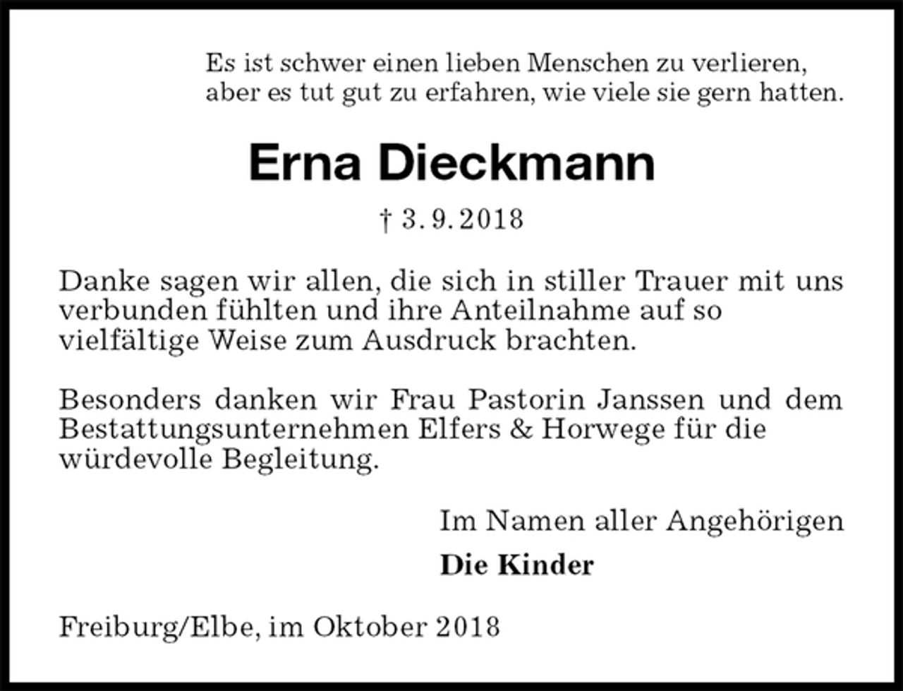 <p>Es ist schwer einen lieben Menschen zu verlieren,<br />aber es tut gut zu erfahren, wie viele sie gern hatten.<br />Erna Dieckmann<br />† 3. 9. 2018<br />Danke sagen wir allen, die sich in stiller Trauer mit uns verbunden fühlten und ihre Anteilnahme auf so<br />vielfältige Weise zum Ausdruck brachten.</p><p>Besonders danken wir Frau Pastorin Janssen und dem Bestattungsunternehmen Elfers &amp; Horwege für die<br />würdevolle Begleitung.<br />Im Namen aller Angehörigen<br />Die Kinder<br />Freiburg/Elbe, im Oktober 2018</p>