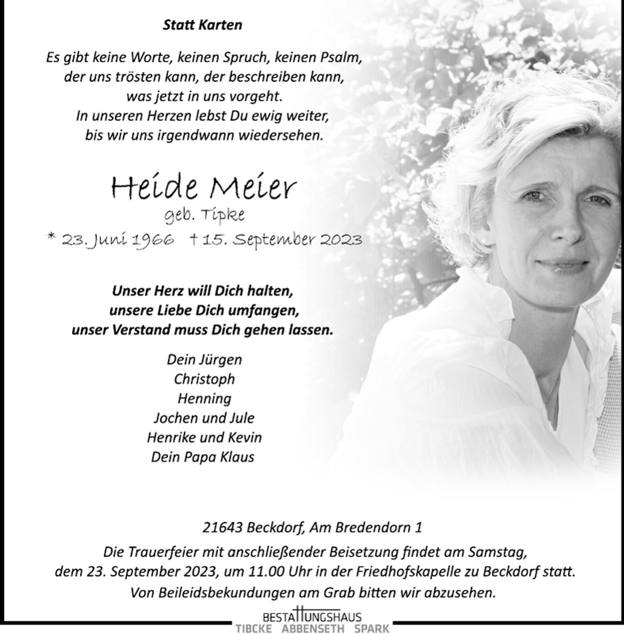 <p>Statt Karten<br />Es gibt keine Worte, keinen Spruch, keinen Psalm,<br />der uns trösten kann, der beschreiben kann,<br />was jetzt in uns vorgeht.<br />In unseren Herzen lebst Du ewig weiter,<br />bis wir uns irgendwann wiedersehen.<br />Heide Meier<br />geb. Tipke<br />* 23. Juni 1966 † 15. September 2023<br />Unser Herz will Dich halten,<br />unsere Liebe Dich umfangen,<br />unser Verstand muss Dich gehen lassen.<br />Dein Jürgen<br />Christoph<br />Henning<br />Jochen und Jule<br />Henrike und Kevin<br />Dein Papa Klaus<br />21643 Beckdorf, Am Bredendorn 1<br />Die Trauerfeier mit anschließender Beisetzung findet am Samstag,<br />dem 23. September 2023, um 11.00 Uhr in der Friedhofskapelle zu Beckdorf statt.<br />Von Beileidsbekundungen am Grab bitten wir abzusehen.</p>