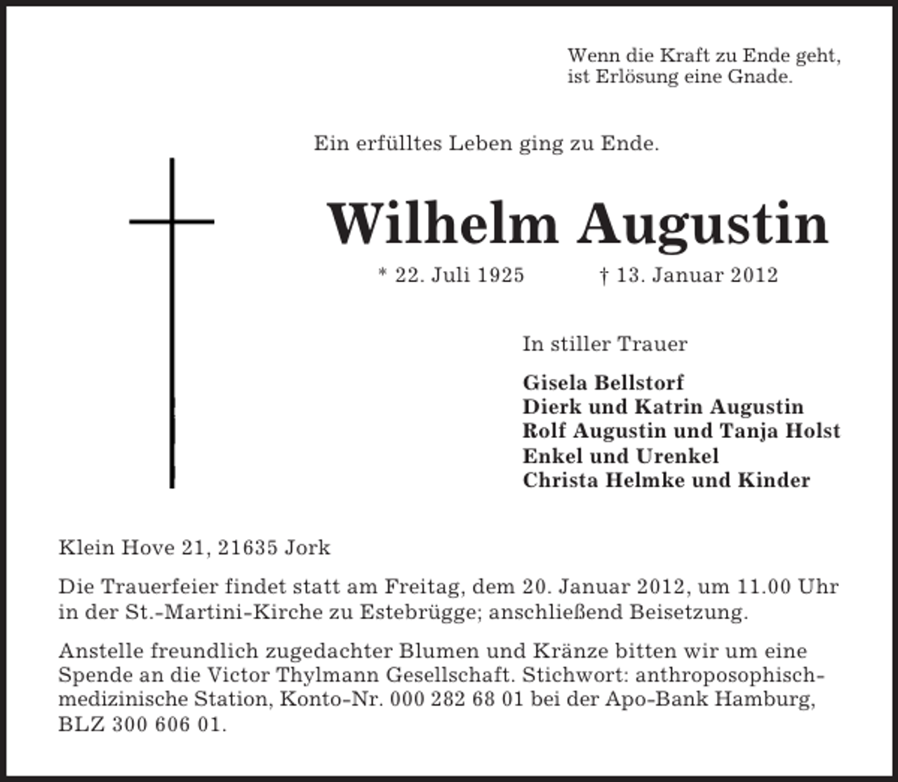 <p>Wenn die Kraft zu Ende geht,<br />ist Erlösung eine Gnade.</p><p>Ein erfülltes Leben ging zu Ende.</p><p>Wilhelm Augustin<br />* 22. Juli 1925</p><p>† 13. Januar 2012</p><p>In stiller Trauer<br />Gisela Bellstorf<br />Dierk und Katrin Augustin<br />Rolf Augustin und Tanja Holst<br />Enkel und Urenkel<br />Christa Helmke und Kinder<br />Klein Hove 21, 21635 Jork<br />Die Trauerfeier findet statt am Freitag, dem 20. Januar 2012, um 11.00 Uhr<br />in der St.-Martini-Kirche zu Estebrügge; anschließend Beisetzung.<br />Anstelle freundlich zugedachter Blumen und Kränze bitten wir um eine<br />Spende an die Victor Thylmann Gesellschaft. Stichwort: anthroposophischmedizinische Station, Konto-Nr. 000 282 68 01 bei der Apo-Bank Hamburg,<br />BLZ 300 606 01.</p>