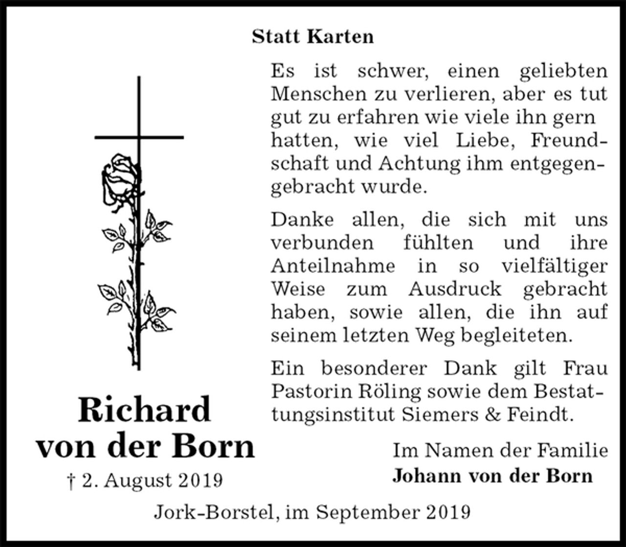 <p>Statt Karten<br />Es ist schwer, einen geliebten<br />Menschen zu verlieren, aber es tut<br />gut zu erfahren wie viele ihn gern hatten, wie viel Liebe, Freund-<br />schaft und Achtung ihm entgegengebracht wurde.<br />Danke allen, die sich mit uns<br />verbunden fühlten und ihre<br />Anteilnahme in so vielfältiger<br />Weise zum Ausdruck gebracht<br />haben, sowie allen, die ihn auf<br />seinem letzten Weg begleiteten.<br />Ein besonderer Dank gilt Frau<br />Pastorin Röling sowie dem Bestattungsinstitut Siemers &amp; Feindt.<br />Im Namen der Familie<br />Johann von der Born<br />Jork-Borstel, im September 2019<br />Richard<br />von der Born<br />† 2. August 2019</p>