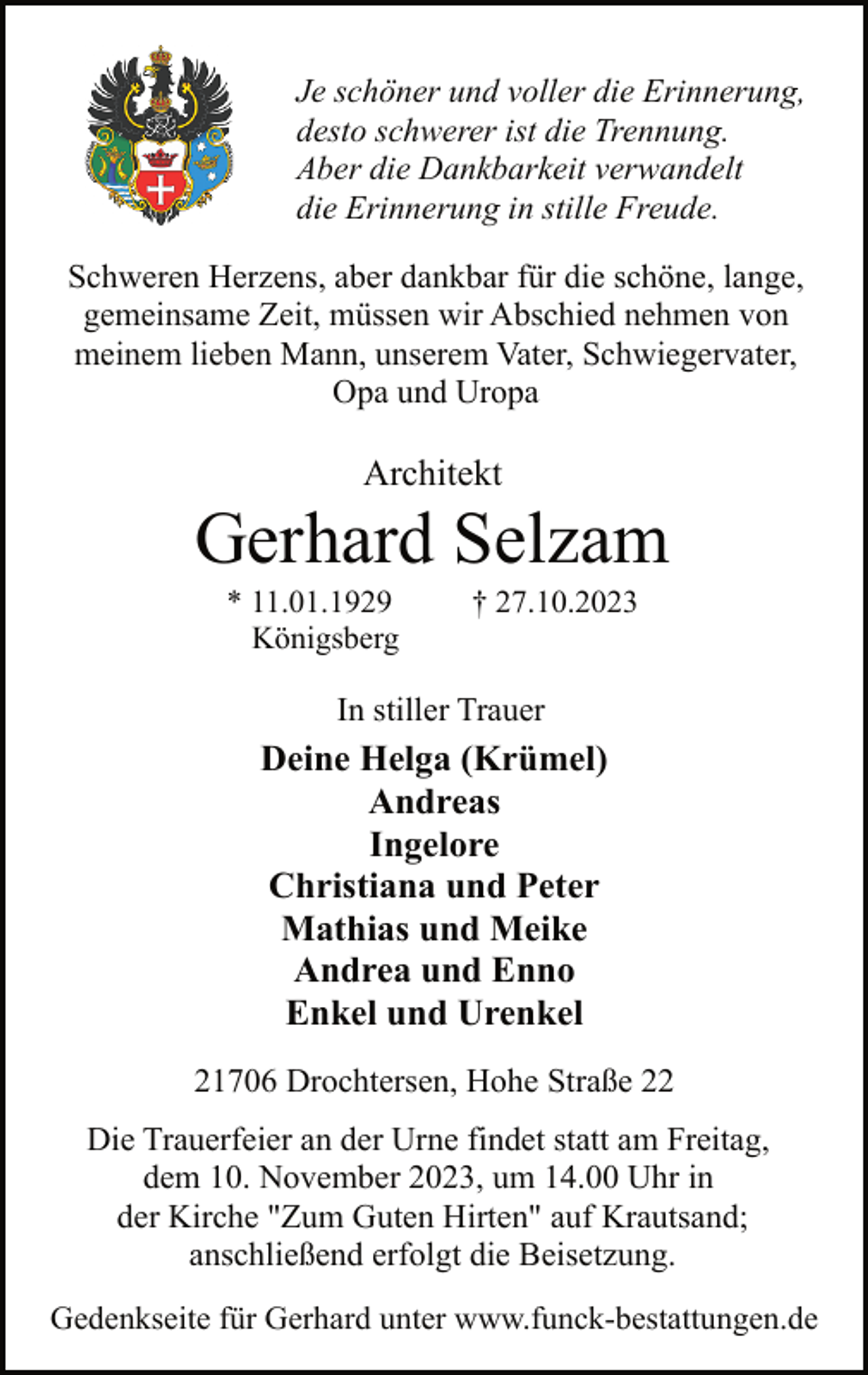 <p>Je schöner und voller die Erinnerung,<br />desto schwerer ist die Trennung.<br />Aber die Dankbarkeit verwandelt<br />die Erinnerung in stille Freude.<br />Schweren Herzens, aber dankbar für die schöne, lange,<br />gemeinsame Zeit, müssen wir Abschied nehmen von<br />meinem lieben Mann, unserem Vater, Schwiegervater,<br />Opa und Uropa</p><p>Architekt</p><p>Gerhard Selzam<br />* 11.01.1929<br />Königsberg</p><p>† 27.10.2023</p><p>In stiller Trauer</p><p>Deine Helga (Krümel)<br />Andreas<br />Ingelore<br />Christiana und Peter<br />Mathias und Meike<br />Andrea und Enno<br />Enkel und Urenkel<br />21706 Drochtersen, Hohe Straße 22<br />Die Trauerfeier an der Urne findet statt am Freitag,<br />dem 10. November 2023, um 14.00 Uhr in<br />der Kirche "Zum Guten Hirten" auf Krautsand;<br />anschließend erfolgt die Beisetzung.<br />Gedenkseite für Gerhard unter www.funck-bestattungen.de</p>