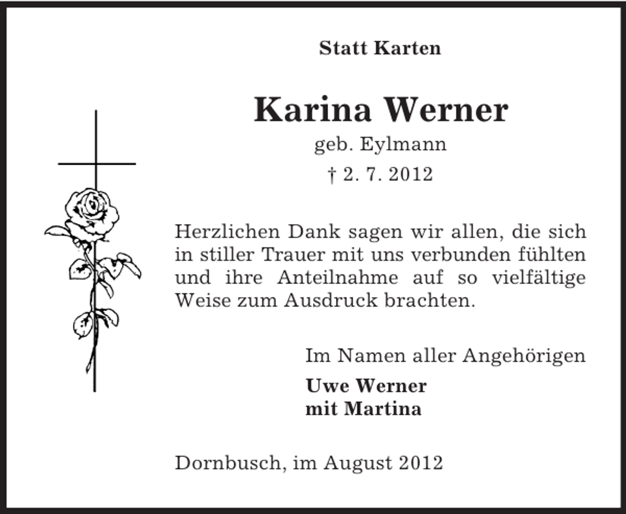 <p>Statt Karten</p><p>Karina Werner<br />geb. Eylmann<br />† 2. 7. 2012<br />Herzlichen Dank sagen wir allen, die sich<br />in stiller Trauer mit uns verbunden fühlten<br />und ihre Anteilnahme auf so vielfältige<br />Weise zum Ausdruck brachten.<br />Im Namen aller Angehörigen<br />Uwe Werner<br />mit Martina<br />Dornbusch, im August 2012</p>