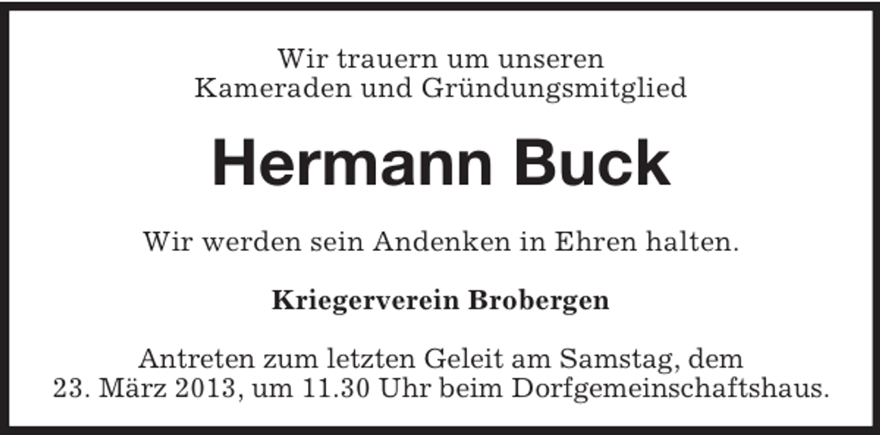 <p>Wir trauern um unseren<br />Kameraden und Gründungsmitglied</p><p>Hermann Buck<br />Wir werden sein Andenken in Ehren halten.<br />Kriegerverein Brobergen<br />Antreten zum letzten Geleit am Samstag, dem<br />23. März 2013, um 11.30 Uhr beim Dorfgemeinschaftshaus.</p>