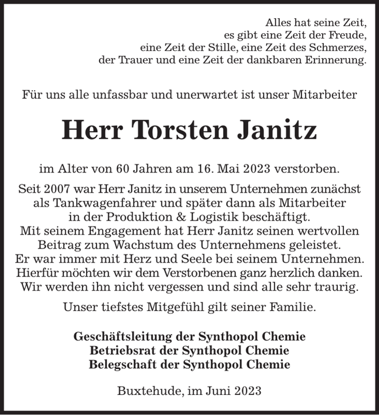 <p>Alles hat seine Zeit,<br />es gibt eine Zeit der Freude,<br />eine Zeit der Stille, eine Zeit des Schmerzes,<br />der Trauer und eine Zeit der dankbaren Erinnerung.<br />Für uns alle unfassbar und unerwartet ist unser Mitarbeiter<br />Herr Torsten Janitz<br />im Alter von 60 Jahren am 16. Mai 2023 verstorben.<br />Seit 2007 war Herr Janitz in unserem Unternehmen zunächst<br />als Tankwagenfahrer und später dann als Mitarbeiter<br />in der Produktion &amp; Logistik beschäftigt.<br />Mit seinem Engagement hat Herr Janitz seinen wertvollen Beitrag zum Wachstum des Unternehmens geleistet.<br />Er war immer mit Herz und Seele bei seinem Unternehmen. Hierfür möchten wir dem Verstorbenen ganz herzlich danken.<br />Wir werden ihn nicht vergessen und sind alle sehr traurig.<br />Unser tiefstes Mitgefühl gilt seiner Familie.<br />Geschäftsleitung der Synthopol Chemie<br />Betriebsrat der Synthopol Chemie<br />Belegschaft der Synthopol Chemie<br />Buxtehude, im Juni 2023</p>