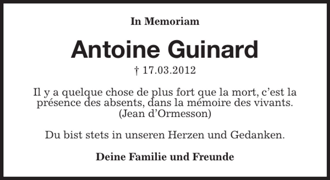 <p>In Memoriam<br />Antoine Guinard<br />† 17.03.2012<br />Il y a quelque chose de plus fort que la mort, c'est la présence des absents, dans la mémoire des vivants.<br />(Jean d'Ormesson)</p>
<p>Du bist stets in unseren Herzen und Gedanken.<br />Deine Familie und Freunde</p>