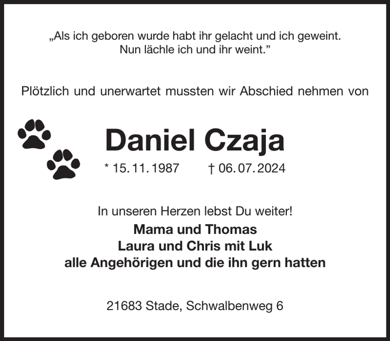 <p>„Als ich geboren wurde habt ihr gelacht und ich geweint.<br />Nun lächle ich und ihr weint.”<br />Plötzlich und unerwartet mussten wir Abschied nehmen von<br />Daniel Czaja<br />* 15. 11. 1987 † 06. 07. 2024<br />In unseren Herzen lebst Du weiter!<br />Mama und Thomas<br />Laura und Chris mit Luk<br />alle Angehörigen und die ihn gern hatten<br />21683 Stade, Schwalbenweg 6</p>