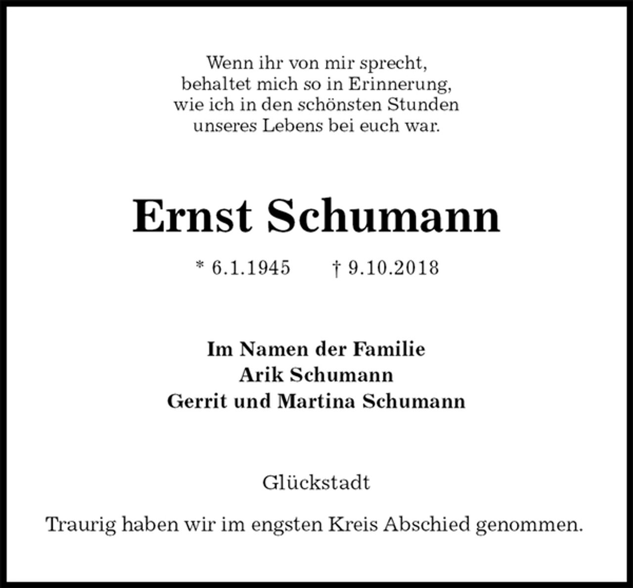 <p>Wenn ihr von mir sprecht,<br />behaltet mich so in Erinnerung,<br />wie ich in den schönsten Stunden<br />unseres Lebens bei euch war.<br />Ernst Schumann<br />* 6.1.1945 † 9.10.2018<br />Im Namen der Familie<br />Arik Schumann<br />Gerrit und Martina Schumann<br />Glückstadt</p><p>Traurig haben wir im engsten Kreis Abschied genommen.</p>