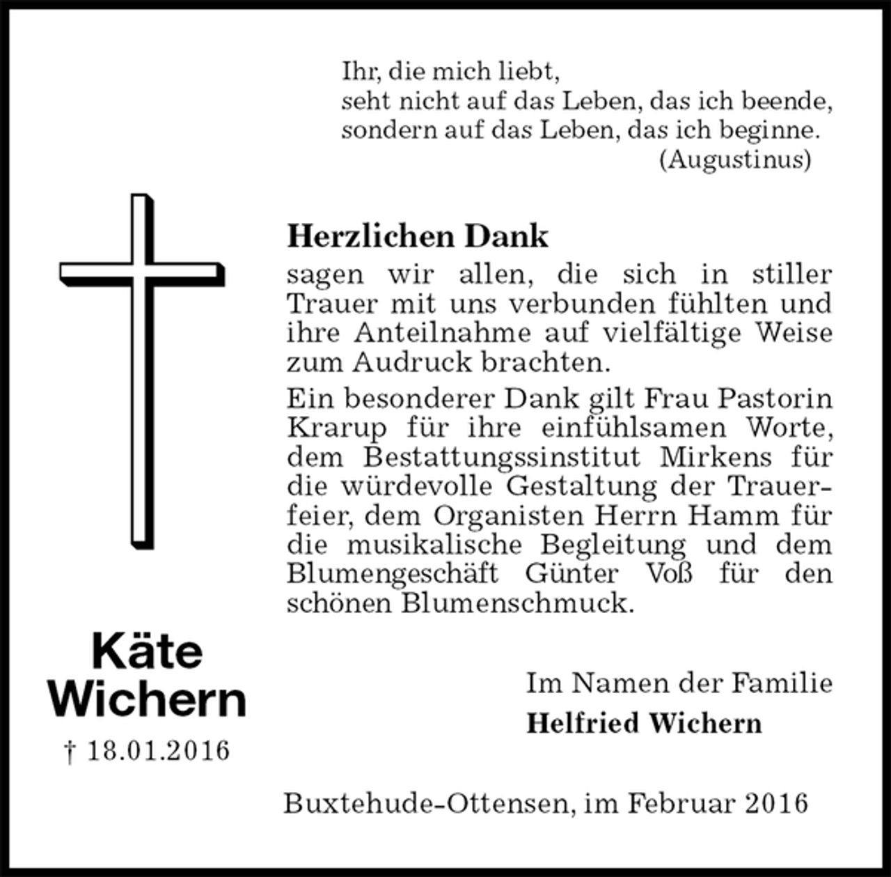 <p>Ihr, die mich liebt,<br />seht nicht auf das Leben, das ich beende,<br />sondern auf das Leben, das ich beginne.<br />(Augustinus)<br />Herzlichen Dank<br />sagen wir allen, die sich in stiller<br />Trauer mit uns verbunden fühlten und ihre Anteilnahme auf vielfältige Weise zum Audruck brachten.<br />Ein besonderer Dank gilt Frau Pastorin Krarup für ihre einfühlsamen Worte, dem Bestattungssinstitut Mirkens für die würdevolle Gestaltung der Trauerfeier, dem Organisten Herrn Hamm für die musikalische Begleitung und dem Blumengeschäft Günter Voß für den schönen Blumenschmuck.<br />Im Namen der Familie<br />Helfried Wichern<br />Buxtehude-Ottensen, im Februar 2016<br />Käte<br />Wichern<br />† 18.01.2016</p>