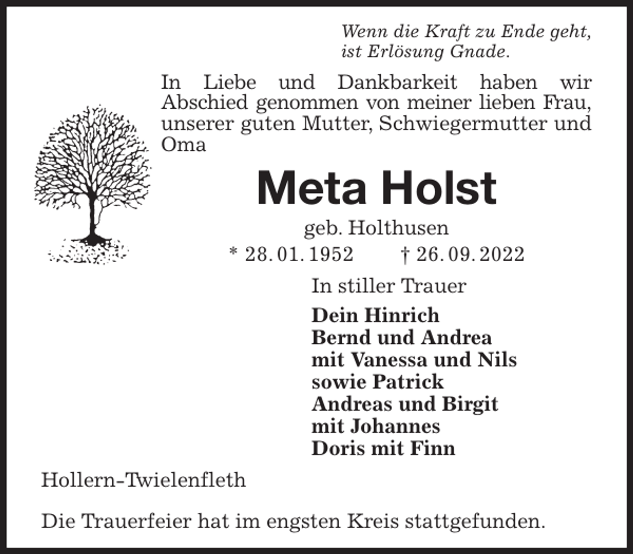 <p>Wenn die Kraft zu Ende geht,<br />ist Erlösung Gnade.<br />In Liebe und Dankbarkeit haben wir<br />Abschied genommen von meiner lieben Frau, unserer guten Mutter, Schwiegermutter und Oma<br />Meta Holst<br />geb. Holthusen<br />* 28. 01. 1952 † 26. 09. 2022<br />In stiller Trauer<br />Dein Hinrich<br />Bernd und Andrea<br />mit Vanessa und Nils<br />sowie Patrick<br />Andreas und Birgit<br />mit Johannes<br />Doris mit Finn<br />Hollern-Twielenfleth</p><p>Die Trauerfeier hat im engsten Kreis stattgefunden.</p>