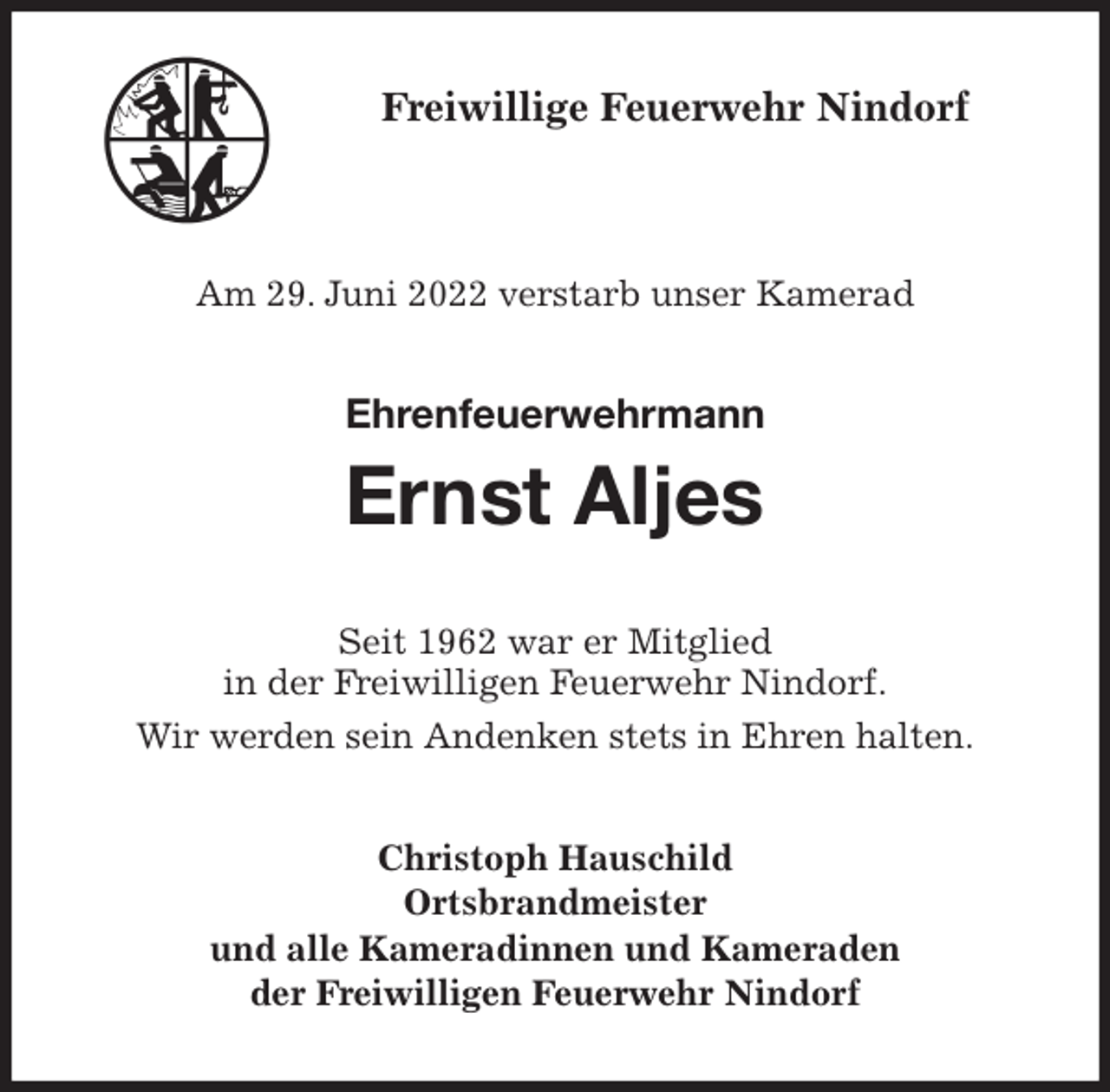 <p>Freiwillige Feuerwehr Nindorf</p><p>Am 29. Juni 2022 verstarb unser Kamerad<br />Ehrenfeuerwehrmann</p><p>Ernst Aljes<br />Seit 1962 war er Mitglied<br />in der Freiwilligen Feuerwehr Nindorf.<br />Wir werden sein Andenken stets in Ehren halten.<br />Christoph Hauschild<br />Ortsbrandmeister<br />und alle Kameradinnen und Kameraden<br />der Freiwilligen Feuerwehr Nindorf</p>