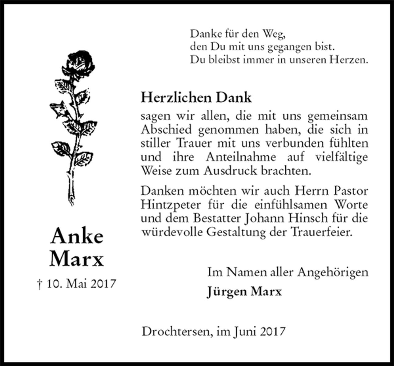 <p>Danke für den Weg,<br />den Du mit uns gegangen bist.<br />Du bleibst immer in unseren Herzen.<br />Herzlichen Dank<br />sagen wir allen, die mit uns gemeinsam Abschied genommen haben, die sich in stiller Trauer mit uns verbunden fühlten und ihre Anteilnahme auf vielfältige<br />Weise zum Ausdruck brachten.<br />Danken möchten wir auch Herrn Pastor Hintzpeter für die einfühlsamen Worte und dem Bestatter Johann Hinsch für die würdevolle Gestaltung der Trauerfeier.<br />Im Namen aller Angehörigen</p><p>Jürgen Marx<br />Drochtersen, im Juni 2017<br />Anke<br />Marx<br />† 10. Mai 2017</p>