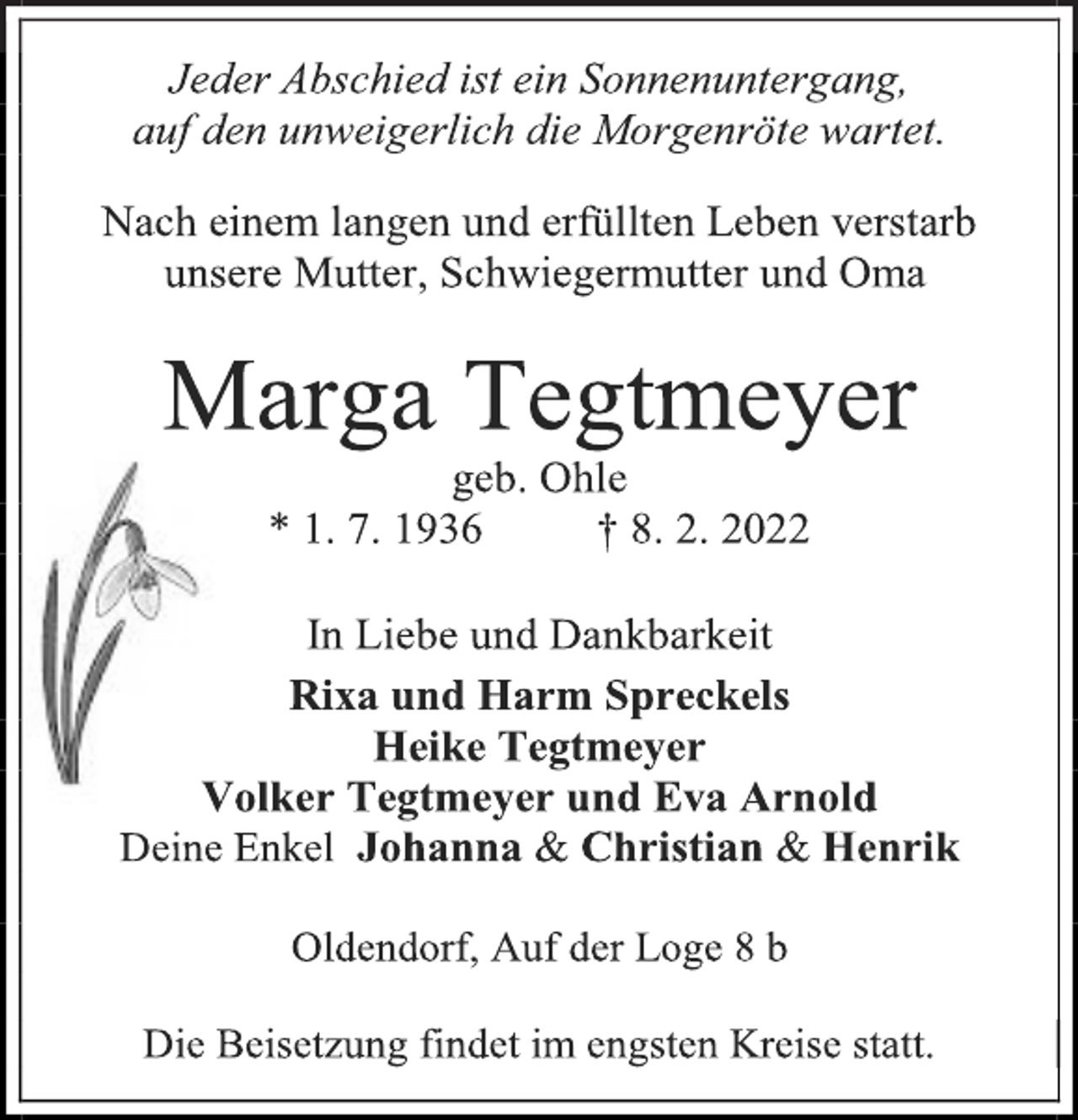 <p>Jeder Abschied ist ein Sonnenuntergang,<br />auf den unweigerlich die Morgenröte wartet.<br />Nach einem langen und erfüllten Leben verstarb<br />unsere Mutter, Schwiegermutter und Oma<br />Marga Tegtmeyer<br />geb. Ohle<br />* 1. 7. 1936 † 8. 2. 2022<br />In Liebe und Dankbarkeit<br />Rixa und Harm Spreckels<br />Heike Tegtmeyer<br />Volker Tegtmeyer und Eva Arnold<br />Deine Enkel Johanna &amp; Christian &amp; Henrik<br />Oldendorf, Auf der Loge 8 b<br />Die Beisetzung findet im engsten Kreise statt.</p>