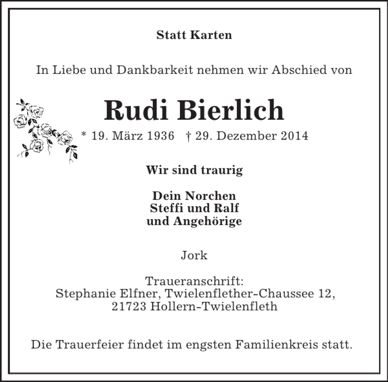 <p>Statt Karten<br />In Liebe und Dankbarkeit nehmen wir Abschied von<br />Rudi Bierlich<br />* 19. März 1936 † 29. Dezember 2014<br />Wir sind traurig</p><p>Dein Norchen<br />Steffi und Ralf<br />und Angehörige<br />Jork</p><p>Traueranschrift:<br />Stephanie Elfner, Twielenflether-Chaussee 12,<br />21723 Hollern-Twielenfleth</p><p>Die Trauerfeier findet im engsten Familienkreis statt.</p>
