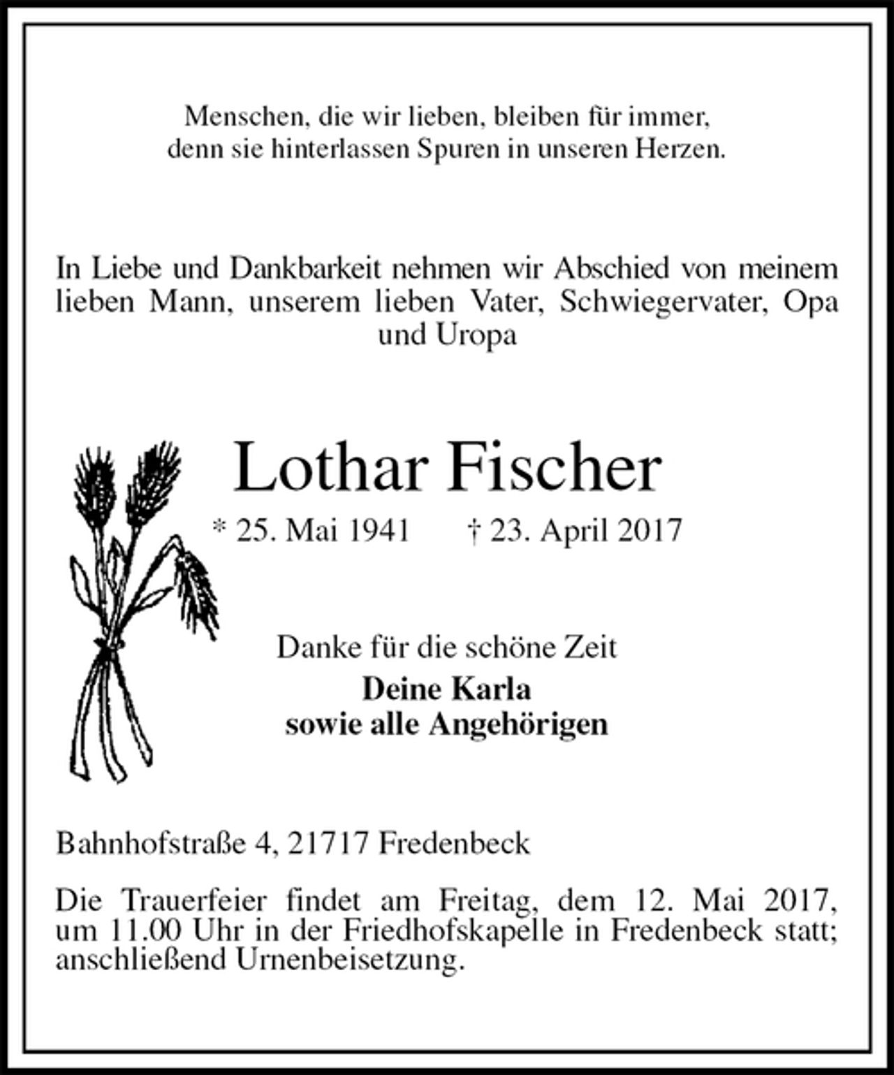<p>Menschen, die wir lieben, bleiben für immer,<br />denn sie hinterlassen Spuren in unseren Herzen.<br />In Liebe und Dankbarkeit nehmen wir Abschied von meinem<br />lieben Mann, unserem lieben Vater, Schwiegervater, Opa<br />und Uropa<br />Lothar Fischer<br />* 25. Mai 1941 † 23. April 2017<br />Danke für die schöne Zeit<br />Deine Karla<br />sowie alle Angehörigen<br />Bahnhofstraße 4, 21717 Fredenbeck</p>
<p>Die Trauerfeier findet am Freitag, dem 12. Mai 2017,<br />um 11.00 Uhr in der Friedhofskapelle in Fredenbeck statt;<br />anschließend Urnenbeisetzung.</p>