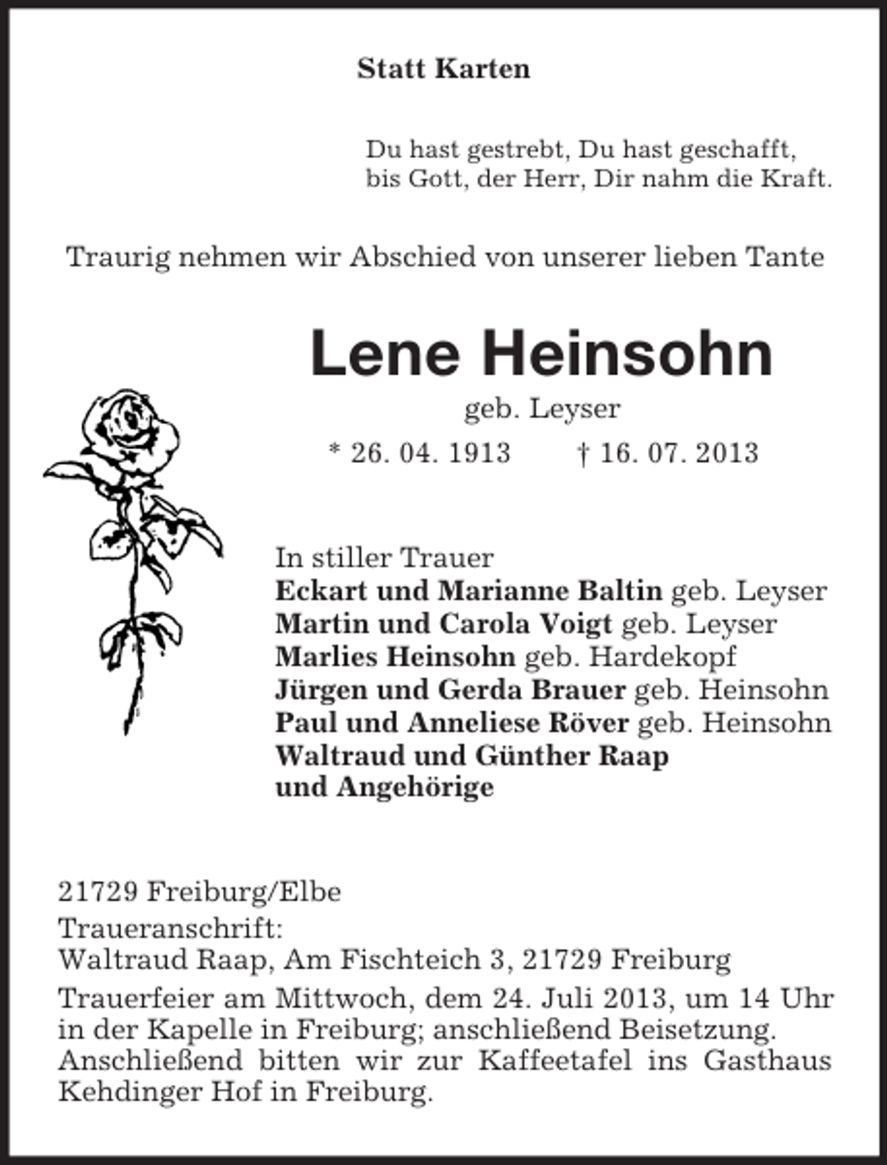 <p>Statt Karten<br />Du hast gestrebt, Du hast geschafft,<br />bis Gott, der Herr, Dir nahm die Kraft.</p><p>Traurig nehmen wir Abschied von unserer lieben Tante</p><p>Lene Heinsohn<br />geb. Leyser<br />* 26. 04. 1913<br />† 16. 07. 2013</p><p>In stiller Trauer<br />Eckart und Marianne Baltin geb. Leyser<br />Martin und Carola Voigt geb. Leyser<br />Marlies Heinsohn geb. Hardekopf<br />Jürgen und Gerda Brauer geb. Heinsohn<br />Paul und Anneliese Röver geb. Heinsohn<br />Waltraud und Günther Raap<br />und Angehörige</p><p>21729 Freiburg/Elbe<br />Traueranschrift:<br />Waltraud Raap, Am Fischteich 3, 21729 Freiburg<br />Trauerfeier am Mittwoch, dem 24. Juli 2013, um 14 Uhr<br />in der Kapelle in Freiburg; anschließend Beisetzung.<br />Anschließend bitten wir zur Kaffeetafel ins Gasthaus<br />Kehdinger Hof in Freiburg.</p>