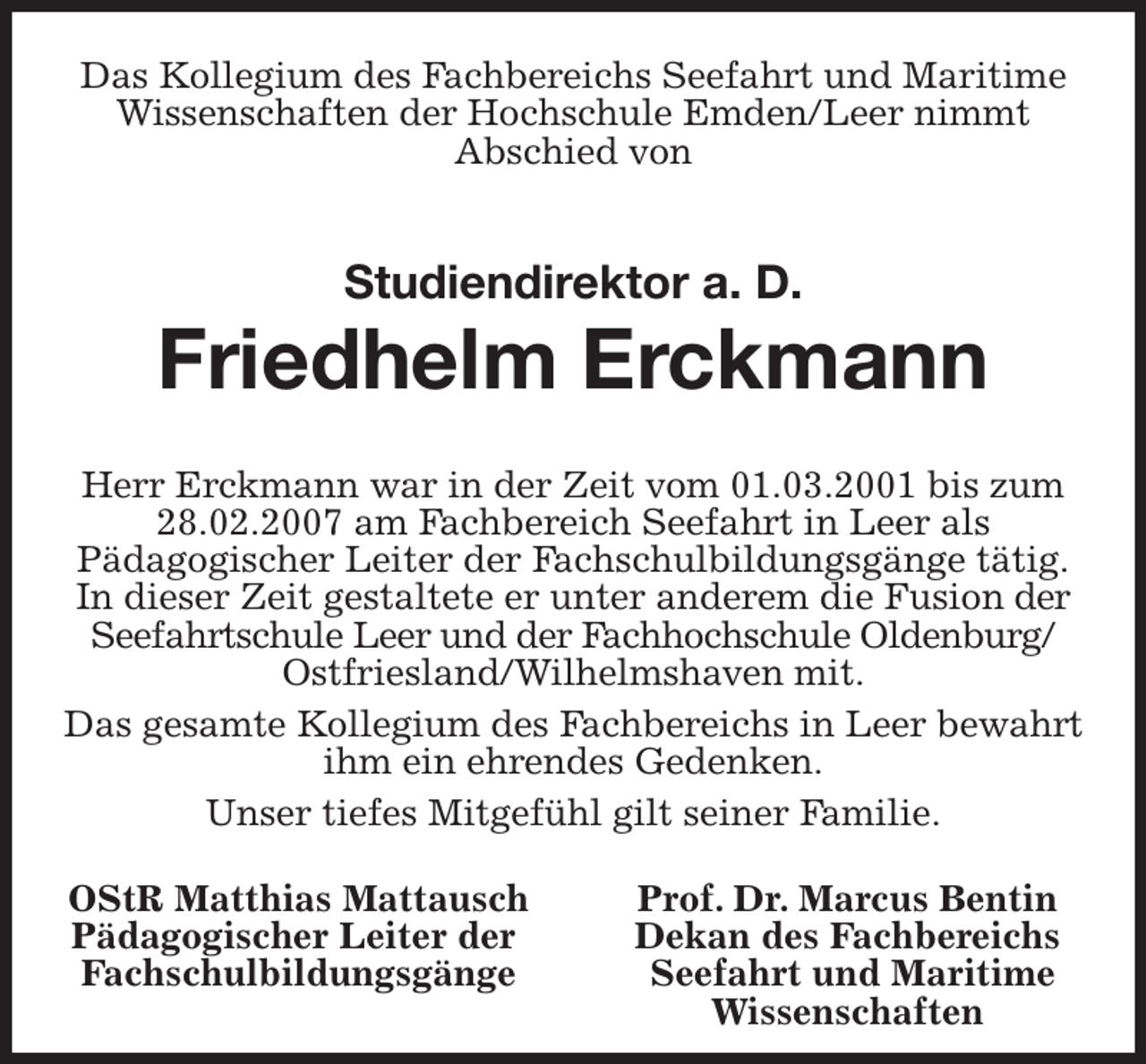 <p>Das Kollegium des Fachbereichs Seefahrt und Maritime Wissenschaften der Hochschule Emden/Leer nimmt<br />Abschied von<br />Studiendirektor a. D.<br />Friedhelm Erckmann<br />Herr Erckmann war in der Zeit vom 01.03.2001 bis zum 28.02.2007 am Fachbereich Seefahrt in Leer als<br />Pädagogischer Leiter der Fachschulbildungsgänge tätig.<br />In dieser Zeit gestaltete er unter anderem die Fusion der Seefahrtschule Leer und der Fachhochschule Oldenburg/<br />Ostfriesland/Wilhelmshaven mit.<br />Das gesamte Kollegium des Fachbereichs in Leer bewahrt ihm ein ehrendes Gedenken.<br />Unser tiefes Mitgefühl gilt seiner Familie.<br />OStR Matthias Mattausch Prof. Dr. Marcus Bentin<br />Pädagogischer Leiter der Dekan des Fachbereichs<br />Fachschulbildungsgänge Seefahrt und Maritime<br />Wissenschaften</p>