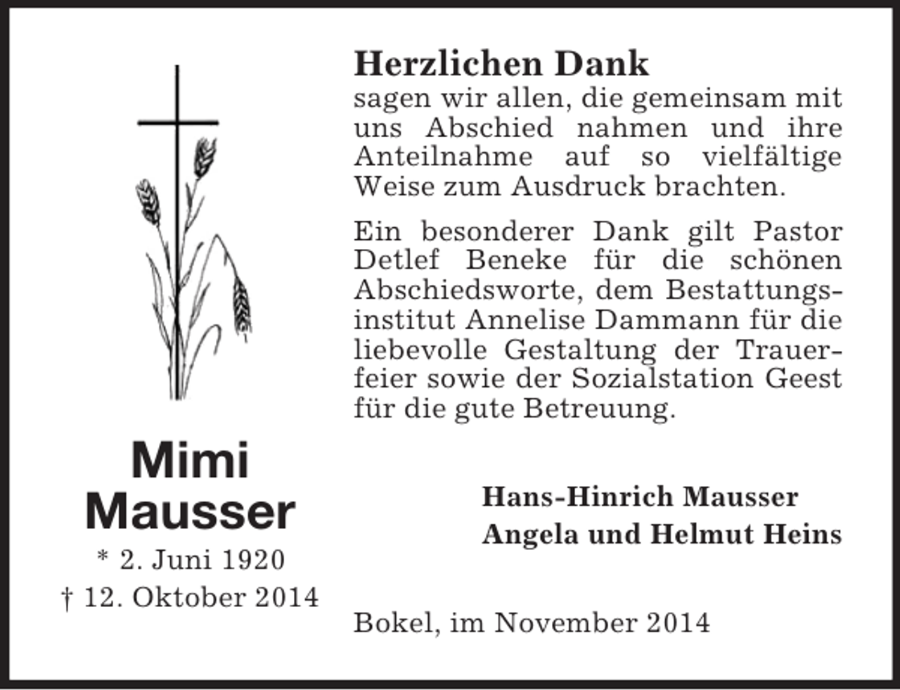 <p>Mimi<br />Mausser<br />* 2. Juni 1920<br />† 12. Oktober 2014<br />Herzlichen Dank<br />sagen wir allen, die gemeinsam mit uns Abschied nahmen und ihre Anteilnahme auf so vielfältige Weise zum Ausdruck brachten.<br />Ein besonderer Dank gilt Pastor Detlef Beneke für die schönen<br />Abschiedsworte, dem Bestattungsinstitut Annelise Dammann für die liebevolle Gestaltung der Trauerfeier sowie der Sozialstation Geest für die gute Betreuung.<br />Hans-Hinrich Mausser<br />Angela und Helmut Heins<br />Bokel, im November 2014</p>