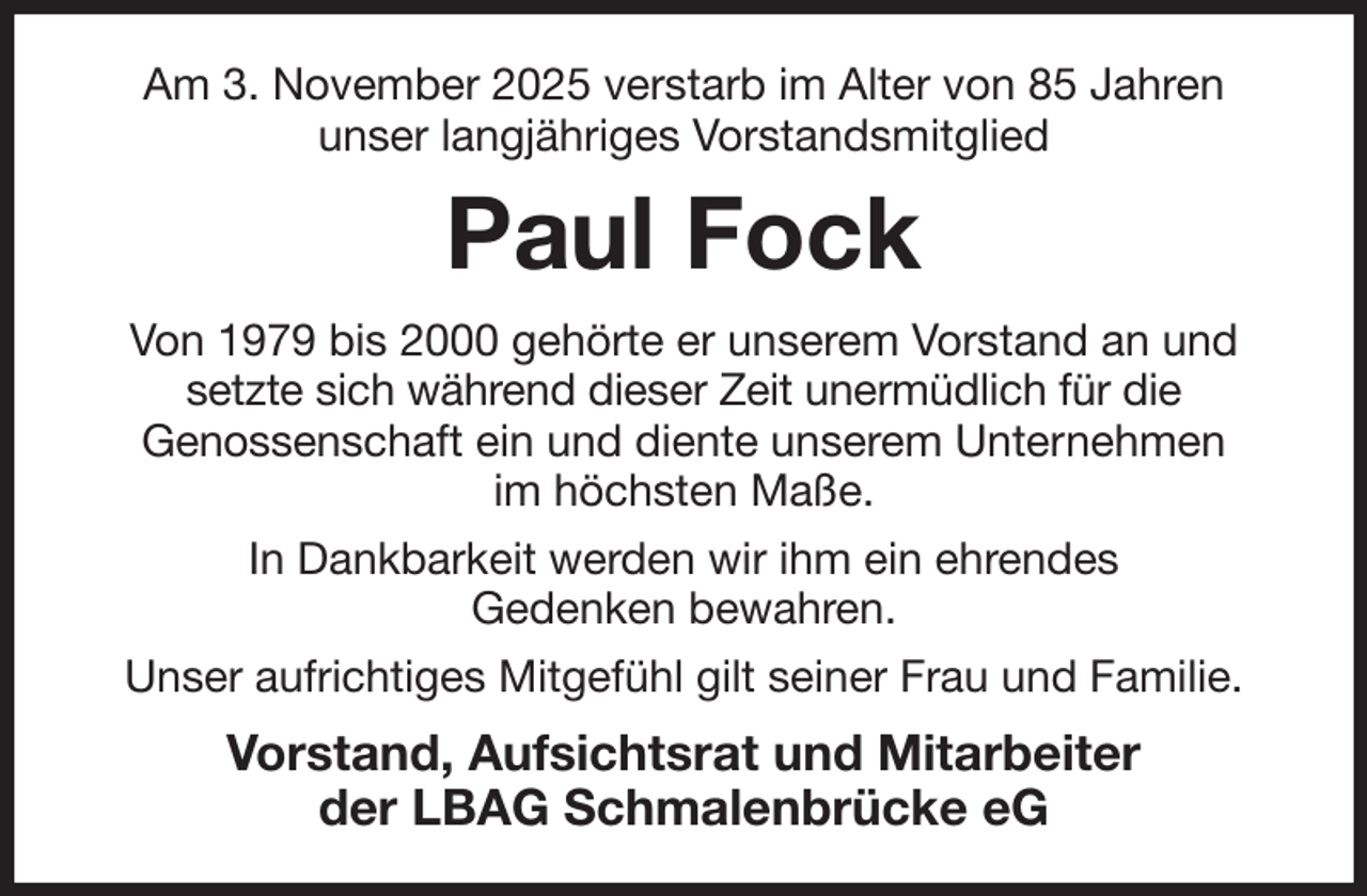 <p>Am 3. November 2025 verstarb im Alter von 85 Jahren<br />unser langjähriges Vorstandsmitglied<br />Paul Fock<br />Von 1979 bis 2000 gehörte er unserem Vorstand an und setzte sich während dieser Zeit unermüdlich für die<br />Genossenschaft ein und diente unserem Unternehmen<br />im höchsten Maße.<br />In Dankbarkeit werden wir ihm ein ehrendes<br />Gedenken bewahren.<br />Unser aufrichtiges Mitgefühl gilt seiner Frau und Familie.<br />Vorstand, Aufsichtsrat und Mitarbeiter<br />der LBAG Schmalenbrücke eG</p>