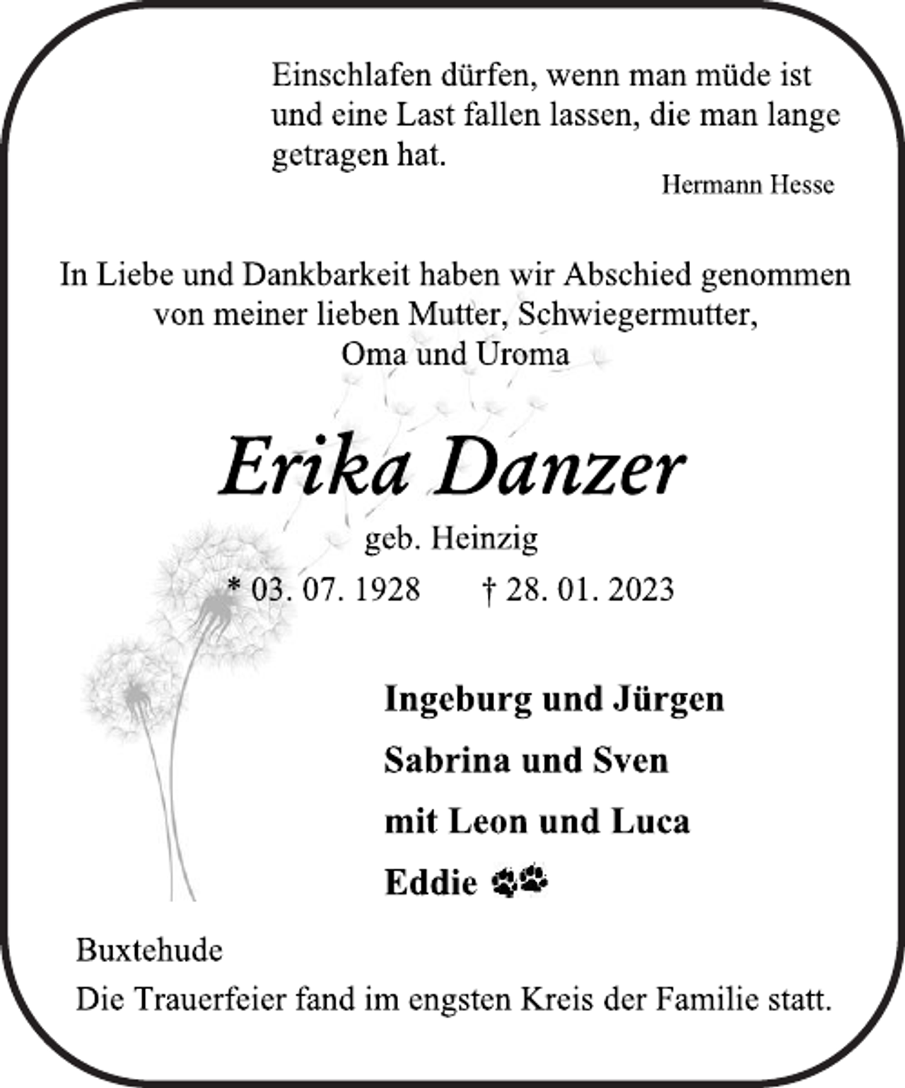 <p>Einschlafen dürfen, wenn man müde ist<br />und eine Last fallen lassen, die man lange<br />getragen hat.<br />Hermann Hesse<br />In Liebe und Dankbarkeit haben wir Abschied genommen<br />von meiner lieben Mutter, Schwiegermutter,<br />Oma und Uroma<br />Erika Danzer<br />geb. Heinzig<br />* 03. 07. 1928 † 28. 01. 2023<br />Ingeburg und Jürgen<br />Sabrina und Sven<br />mit Leon und Luca<br />Eddie<br />Buxtehude<br />Die Trauerfeier fand im engsten Kreis der Familie statt.</p>