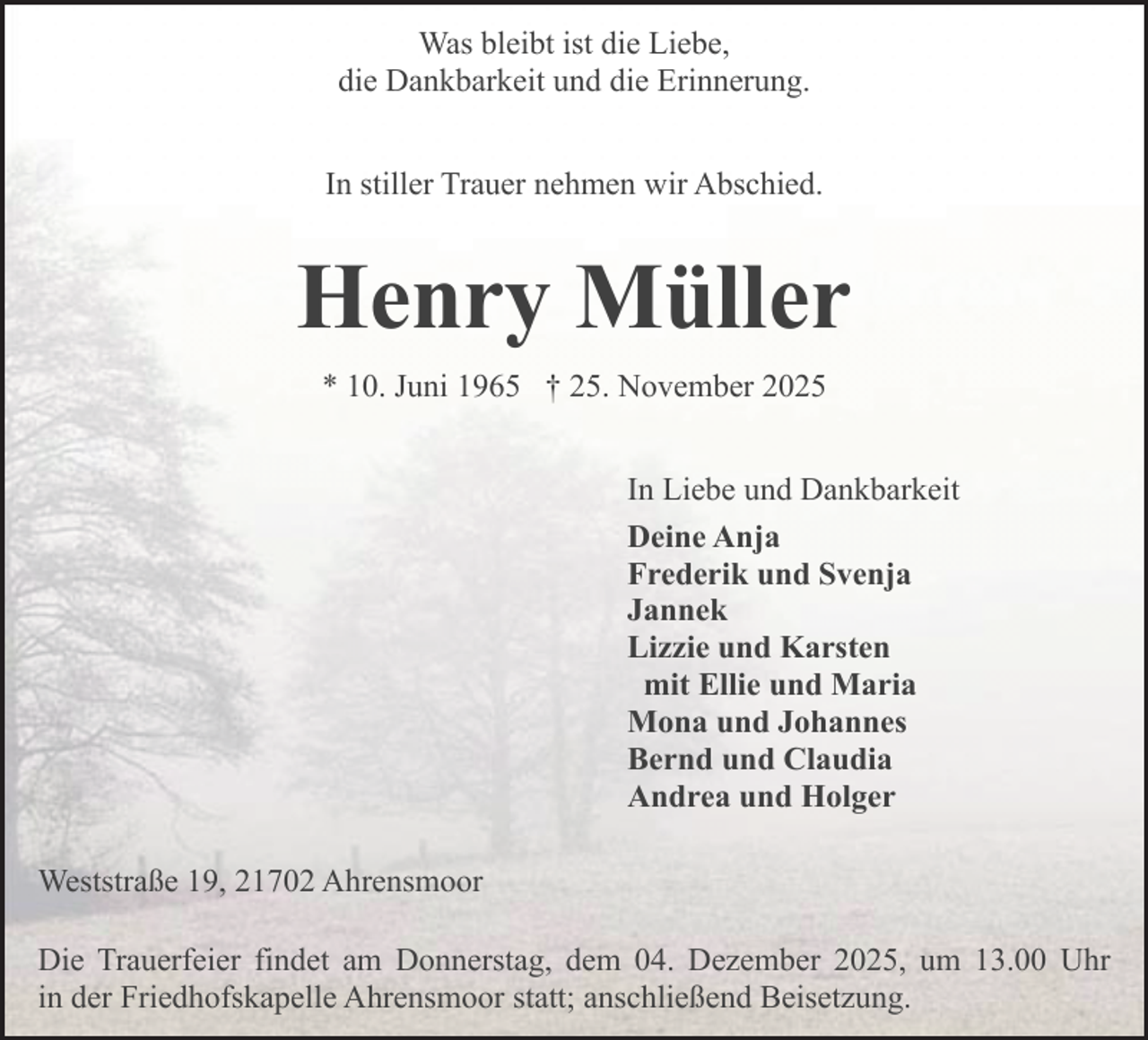 <p>Was bleibt ist die Liebe,<br />die Dankbarkeit und die Erinnerung.<br />In stiller Trauer nehmen wir Abschied.</p><p>Henry Müller<br />* 10. Juni 1965 † 25. November 2025<br />In Liebe und Dankbarkeit<br />Deine Anja<br />Frederik und Svenja<br />Jannek<br />Lizzie und Karsten<br />mit Ellie und Maria<br />Mona und Johannes<br />Bernd und Claudia<br />Andrea und Holger<br />.</p><p>Weststraße 19, 21702 Ahrensmoor<br />Die Trauerfeier findet am Donnerstag, dem 04. Dezember 2025, um 13.00 Uhr<br />in der Friedhofskapelle Ahrensmoor statt; anschließend Beisetzung.</p>