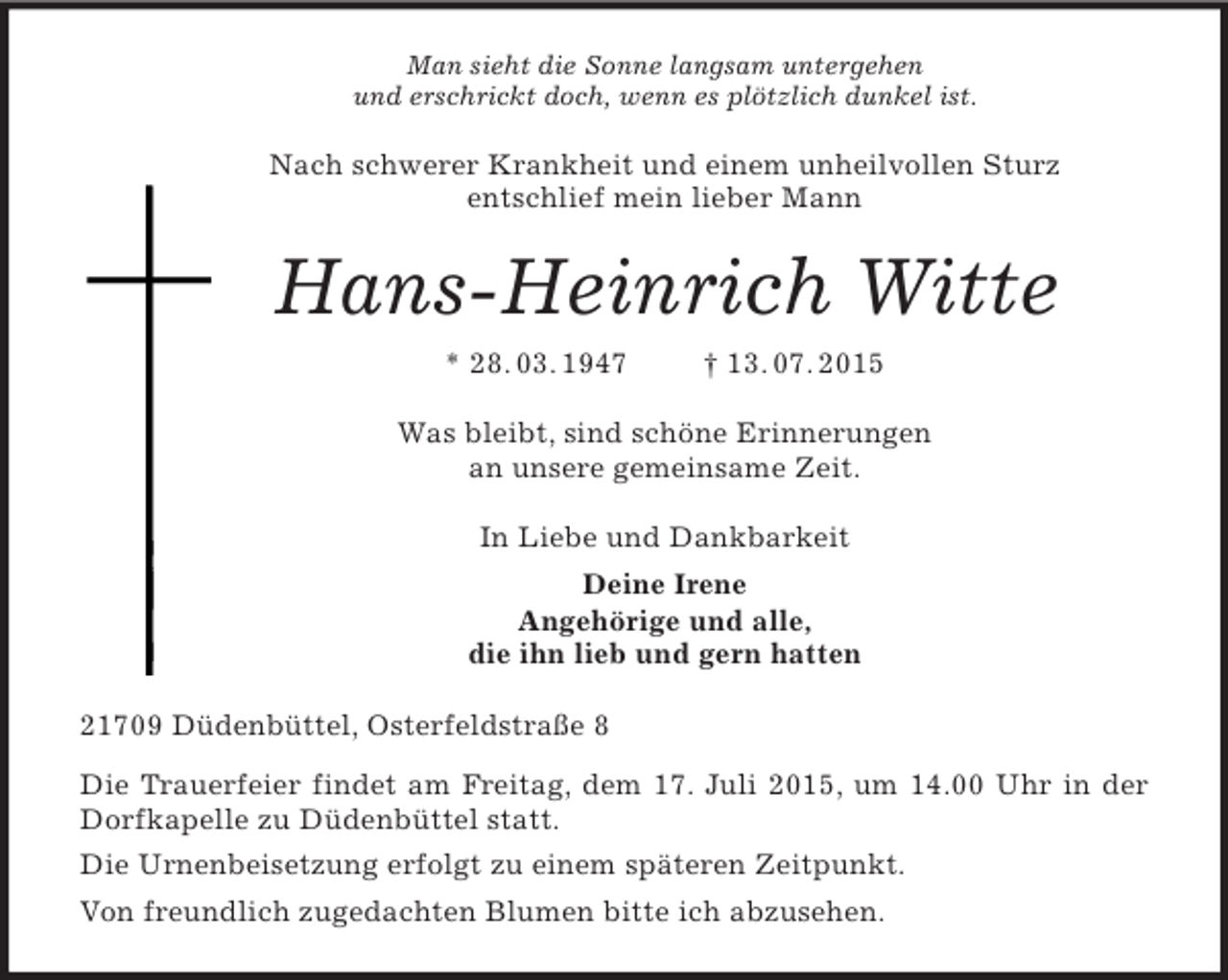 <p>Man sieht die Sonne langsam untergehen<br />und erschrickt doch, wenn es plötzlich dunkel ist.<br />Nach schwerer Krankheit und einem unheilvollen Sturz<br />entschlief mein lieber Mann<br />Hans-Heinrich Witte<br />* 28. 03. 1947 † 13. 07. 2015<br />Was bleibt, sind schöne Erinnerungen<br />an unsere gemeinsame Zeit.<br />In Liebe und Dankbarkeit<br />Deine Irene<br />Angehörige und alle,<br />die ihn lieb und gern hatten<br />21709 Düdenbüttel, Osterfeldstraße 8<br />Die Trauerfeier findet am Freitag, dem 17. Juli 2015, um 14.00 Uhr in der Dorfkapelle zu Düdenbüttel statt.<br />Die Urnenbeisetzung erfolgt zu einem späteren Zeitpunkt.<br />Von freundlich zugedachten Blumen bitte ich abzusehen.</p>