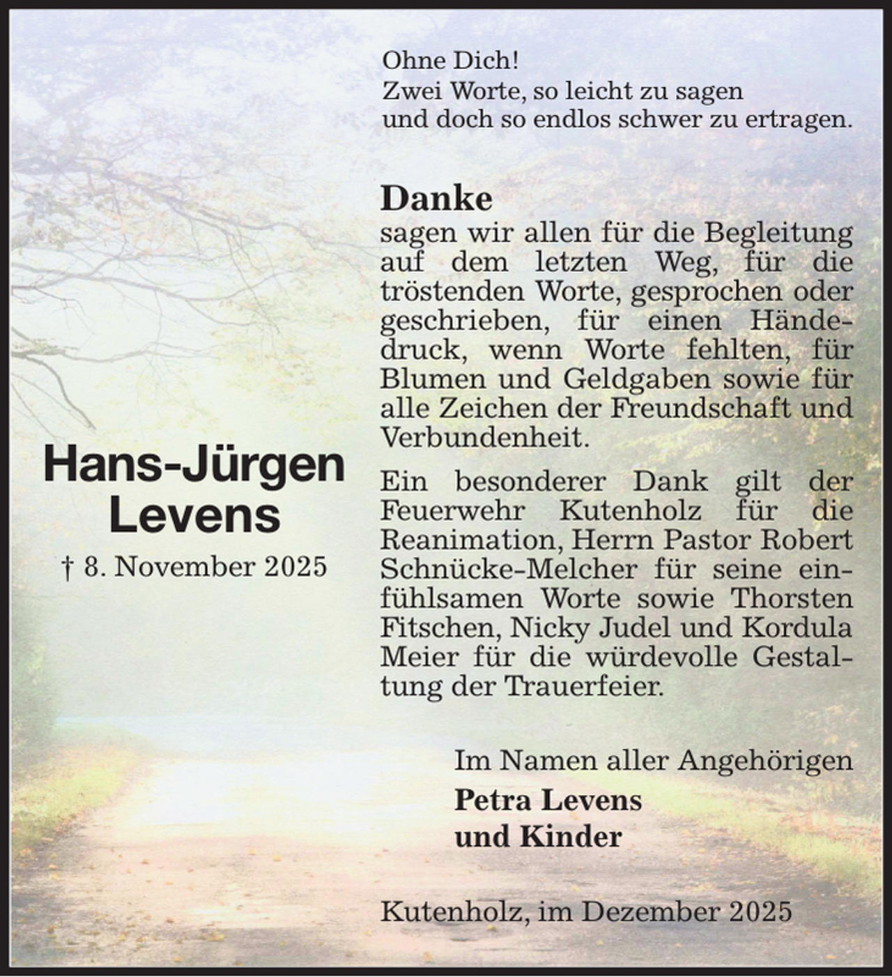<p>Ohne Dich!<br />Zwei Worte, so leicht zu sagen<br />und doch so endlos schwer zu ertragen.<br />Danke<br />sagen wir allen für die Begleitung auf dem letzten Weg, für die<br />tröstenden Worte, gesprochen oder geschrieben, für einen Händedruck, wenn Worte fehlten, für Blumen und Geldgaben sowie für alle Zeichen der Freundschaft und Verbundenheit.<br />Ein besonderer Dank gilt der<br />Feuerwehr Kutenholz für die<br />Reanimation, Herrn Pastor Robert Schnücke-Melcher für seine einfühlsamen Worte sowie Thorsten Fitschen, Nicky Judel und Kordula<br />Meier für die würdevolle Gestaltung der Trauerfeier.<br />Im Namen aller Angehörigen<br />Petra Levens<br />und Kinder<br />Kutenholz, im Dezember 2025</p><p>Hans-Jürgen<br />Levens<br />† 8. November 2025</p>
