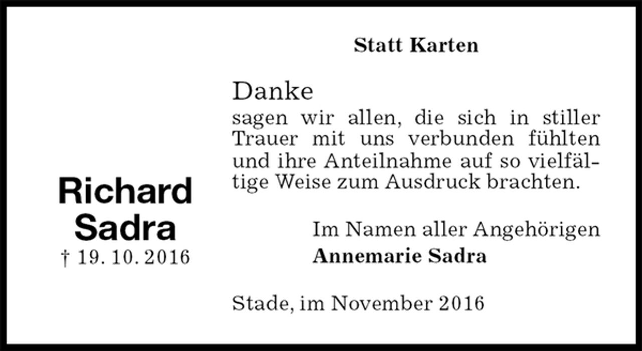<p>Statt Karten<br />Danke<br />sagen wir allen, die sich in stiller Trauer mit uns verbunden fühlten und ihre Anteilnahme auf so vielfältige Weise zum Ausdruck brachten.<br />Im Namen aller Angehörigen<br />Annemarie Sadra<br />Stade, im November 2016</p><p>Richard<br />Sadra<br />† 19. 10. 2016</p>