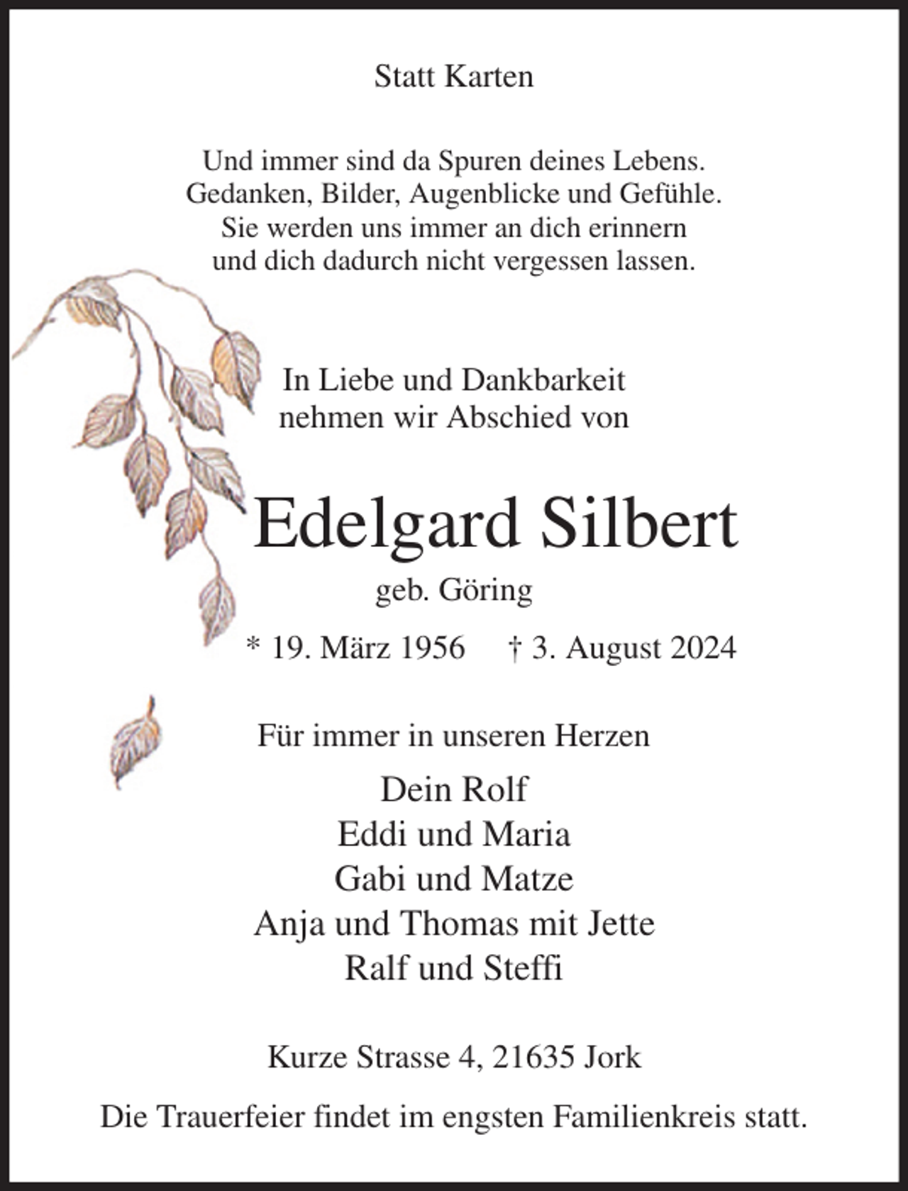 <p>Statt Karten<br />Und immer sind da Spuren deines Lebens.<br />Gedanken, Bilder, Augenblicke und Gefühle.<br />Sie werden uns immer an dich erinnern<br />und dich dadurch nicht vergessen lassen.</p><p>In Liebe und Dankbarkeit<br />nehmen wir Abschied von<br />Edelgard Silbert<br />geb. Göring<br />* 19. März 1956 † 3. August 2024<br />Für immer in unseren Herzen<br />Dein Rolf<br />Eddi und Maria<br />Gabi und Matze<br />Anja und Thomas mit Jette<br />Ralf und Steffi<br />Kurze Strasse 4, 21635 Jork<br />Die Trauerfeier findet im engsten Familienkreis statt.</p>