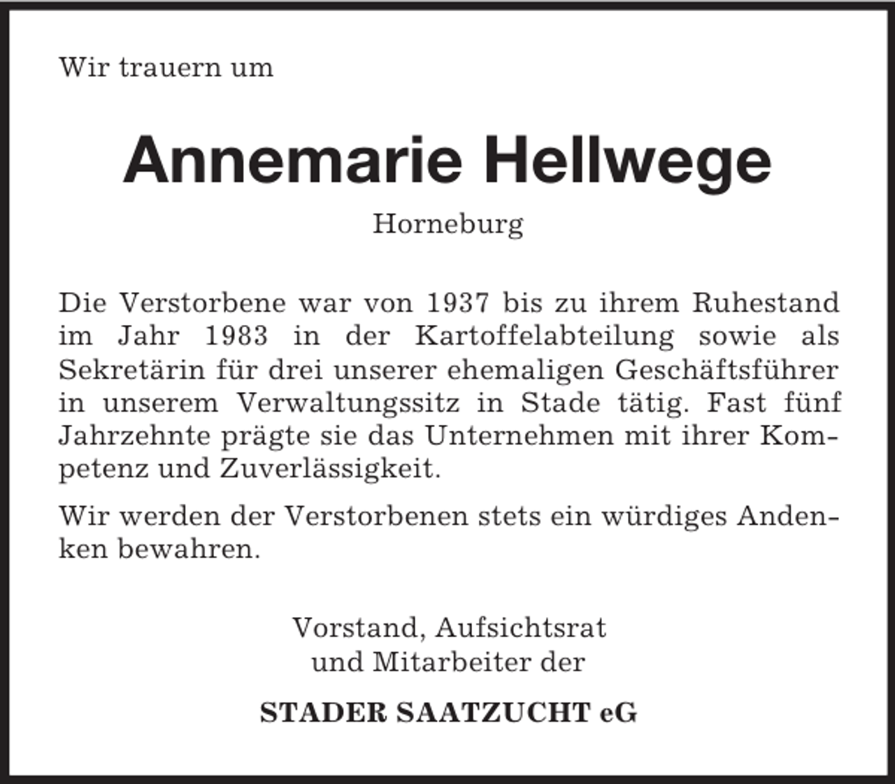 <p>Wir trauern um<br />Annemarie Hellwege<br />Horneburg<br />Die Verstorbene war von 1937 bis zu ihrem Ruhestand im Jahr 1983 in der Kartoffelabteilung sowie als<br />Sekretärin für drei unserer ehemaligen Geschäftsführer in unserem Verwaltungssitz in Stade tätig. Fast fünf Jahrzehnte prägte sie das Unternehmen mit ihrer Kompetenz und Zuverlässigkeit.<br />Wir werden der Verstorbenen stets ein würdiges Andenken bewahren.<br />Vorstand, Aufsichtsrat<br />und Mitarbeiter der<br />STADER SAATZUCHT eG</p>
