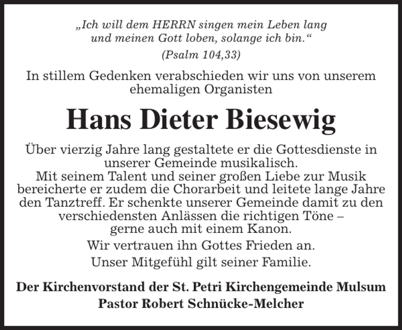<p>„Ich will dem HERRN singen mein Leben lang<br />und meinen Gott loben, solange ich bin.“<br />(Psalm 104,33)<br />In stillem Gedenken verabschieden wir uns von unserem ehemaligen Organisten<br />Hans Dieter Biesewig<br />Über vierzig Jahre lang gestaltete er die Gottesdienste in unserer Gemeinde musikalisch.<br />Mit seinem Talent und seiner großen Liebe zur Musik<br />bereicherte er zudem die Chorarbeit und leitete lange Jahre den Tanztreff. Er schenkte unserer Gemeinde damit zu den verschiedensten Anlässen die richtigen Töne -<br />gerne auch mit einem Kanon.<br />Wir vertrauen ihn Gottes Frieden an.<br />Unser Mitgefühl gilt seiner Familie.<br />Der Kirchenvorstand der St. Petri Kirchengemeinde Mulsum<br />Pastor Robert Schnücke-Melcher</p>