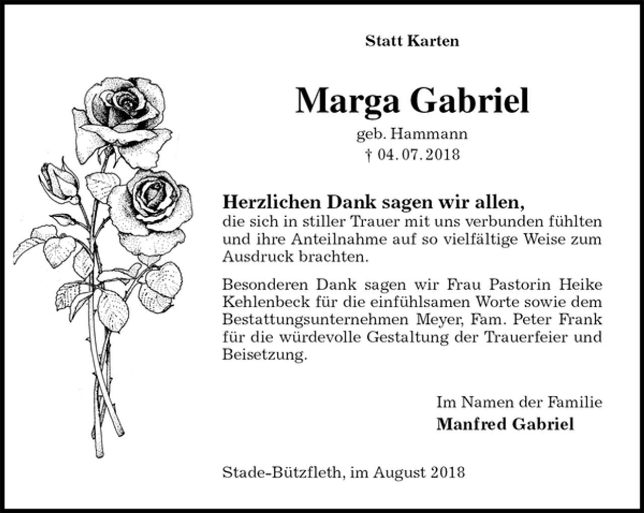<p>Statt Karten<br />Marga Gabriel<br />geb. Hammann<br />† 04. 07. 2018<br />Herzlichen Dank sagen wir allen,<br />die sich in stiller Trauer mit uns verbunden fühlten und ihre Anteilnahme auf so vielfältige Weise zum Ausdruck brachten.<br />Besonderen Dank sagen wir Frau Pastorin Heike Kehlenbeck für die einfühlsamen Worte sowie dem Bestattungsunternehmen Meyer, Fam. Peter Frank für die würdevolle Gestaltung der Trauerfeier und Beisetzung.<br />Im Namen der Familie<br />Manfred Gabriel<br />Stade-Bützfleth, im August 2018</p>