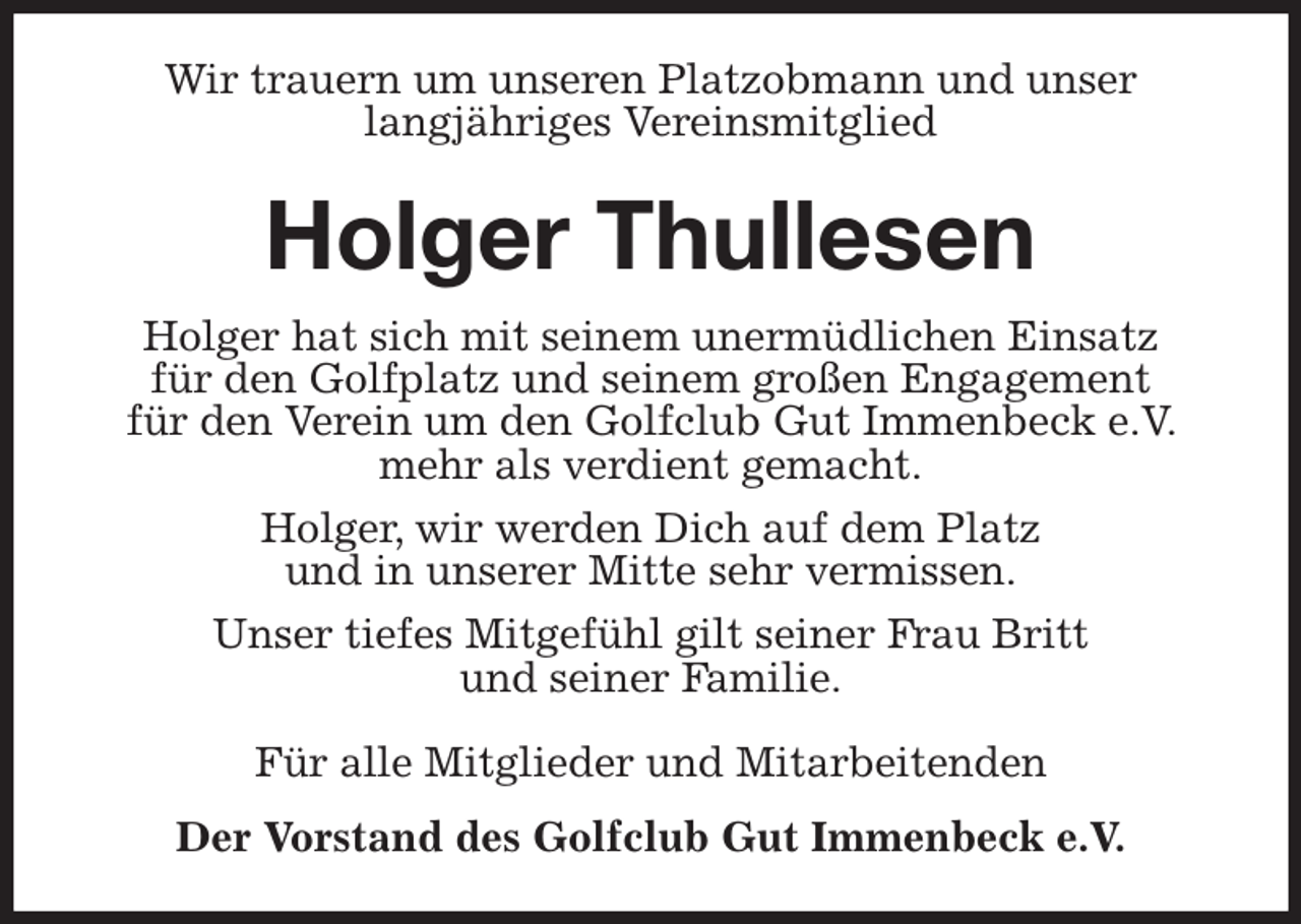<p>Wir trauern um unseren Platzobmann und unser<br />langjähriges Vereinsmitglied<br />Holger Thullesen<br />Holger hat sich mit seinem unermüdlichen Einsatz<br />für den Golfplatz und seinem großen Engagement<br />für den Verein um den Golfclub Gut Immenbeck e.V. mehr als verdient gemacht.<br />Holger, wir werden Dich auf dem Platz<br />und in unserer Mitte sehr vermissen.<br />Unser tiefes Mitgefühl gilt seiner Frau Britt<br />und seiner Familie.<br />Für alle Mitglieder und Mitarbeitenden<br />Der Vorstand des Golfclub Gut Immenbeck e.V.</p>