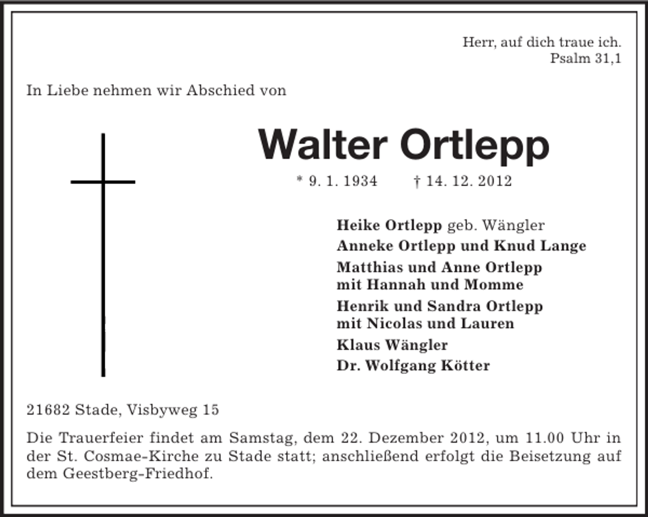 <p>Herr, auf dich traue ich.<br />Psalm 31,1</p><p>In Liebe nehmen wir Abschied von</p><p>Walter Ortlepp<br />* 9. 1. 1934</p><p>† 14. 12. 2012</p><p>Heike Ortlepp geb. Wängler<br />Anneke Ortlepp und Knud Lange<br />Matthias und Anne Ortlepp<br />mit Hannah und Momme<br />Henrik und Sandra Ortlepp<br />mit Nicolas und Lauren<br />Klaus Wängler<br />Dr. Wolfgang Kötter<br />21682 Stade, Visbyweg 15<br />Die Trauerfeier findet am Samstag, dem 22. Dezember 2012, um 11.00 Uhr in<br />der St. Cosmae-Kirche zu Stade statt; anschließend erfolgt die Beisetzung auf<br />dem Geestberg-Friedhof.</p>