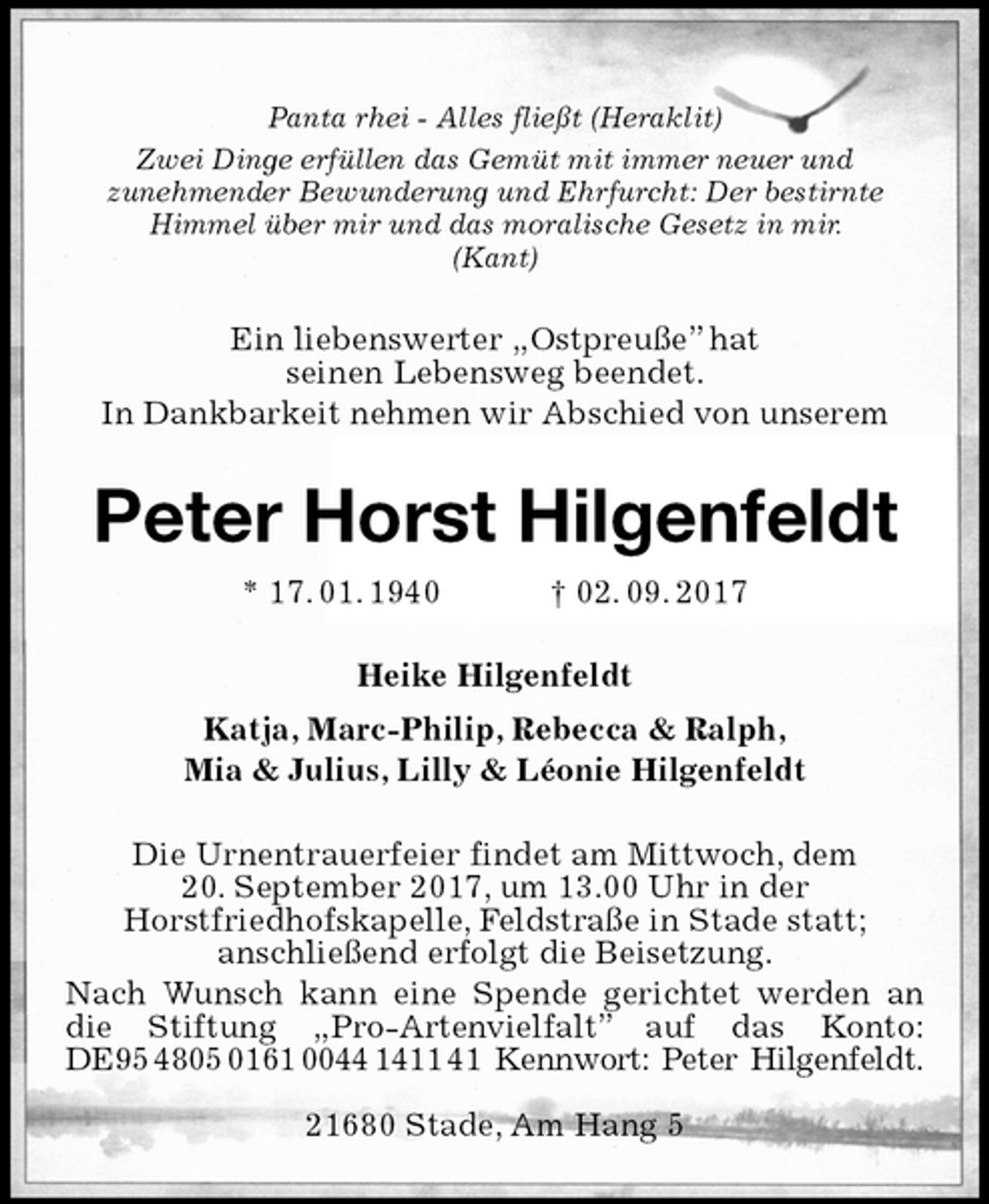<p>Panta rhei - Alles fließt (Heraklit)<br />Zwei Dinge erfüllen das Gemüt mit immer neuer und<br />zunehmender Bewunderung und Ehrfurcht: Der bestirnte<br />Himmel über mir und das moralische Gesetz in mir.<br />(Kant)<br />Ein liebenswerter „Ostpreuße” hat<br />seinen Lebensweg beendet.<br />In Dankbarkeit nehmen wir Abschied von unserem<br />Peter Horst Hilgenfeldt<br />* 17. 01. 1940 † 02. 09. 2017<br />Heike Hilgenfeldt<br />Katja, Marc-Philip, Rebecca &amp; Ralph,<br />Mia &amp; Julius, Lilly &amp; Léonie Hilgenfeldt<br />Die Urnentrauerfeier findet am Mittwoch, dem<br />20. September 2017, um 13.00 Uhr in der<br />Horstfriedhofskapelle, Feldstraße in Stade statt;<br />anschließend erfolgt die Beisetzung.<br />Nach Wunsch kann eine Spende gerichtet werden an die Stiftung „Pro-Artenvielfalt” auf das Konto: DE95 4805 0161 0044 1411 41 Kennwort: Peter Hilgenfeldt.</p><p>21680 Stade, Am Hang 5</p>