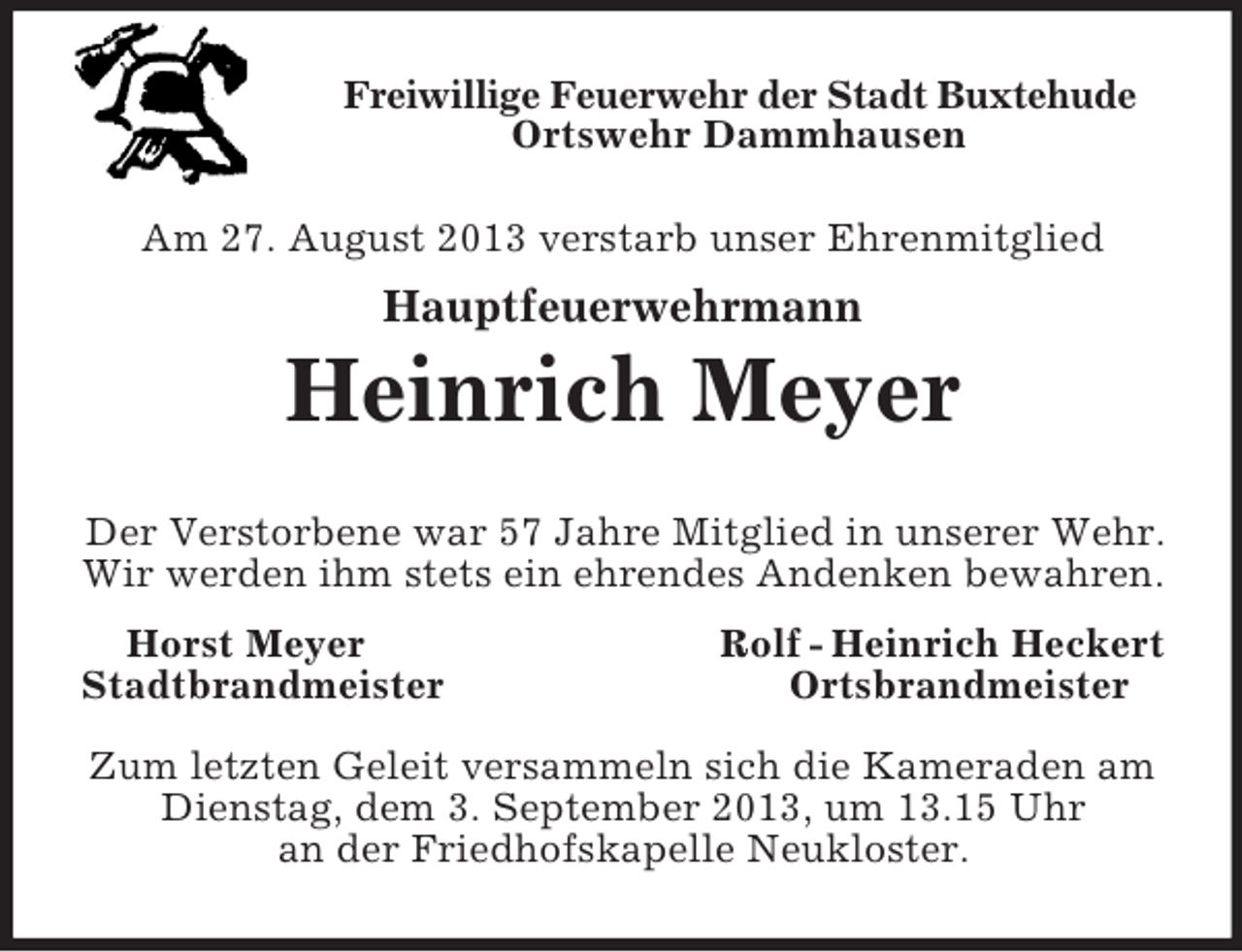 <p>Freiwillige Feuerwehr der Stadt Buxtehude<br />Ortswehr Dammhausen<br />Am 27. August 2013 verstarb unser Ehrenmitglied</p><p>Hauptfeuerwehrmann</p><p>Heinrich Meyer<br />Der Verstorbene war 57 Jahre Mitglied in unserer Wehr.<br />Wir werden ihm stets ein ehrendes Andenken bewahren.<br />Horst Meyer<br />Stadtbrandmeister</p><p>Rolf - Heinrich Heckert<br />Ortsbrandmeister</p><p>Zum letzten Geleit versammeln sich die Kameraden am<br />Dienstag, dem 3. September 2013, um 13.15 Uhr<br />an der Friedhofskapelle Neukloster.</p>