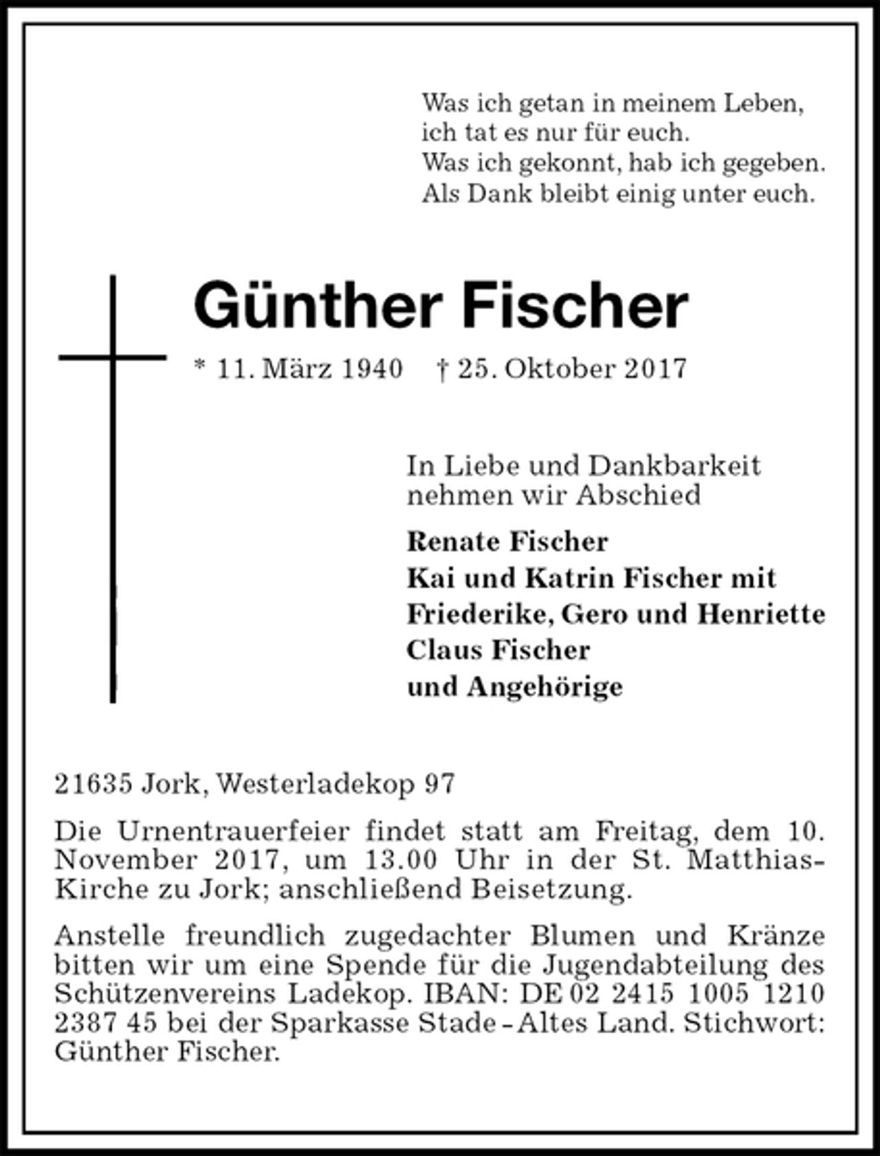 <p>Was ich getan in meinem Leben,<br />ich tat es nur für euch.<br />Was ich gekonnt, hab ich gegeben.<br />Als Dank bleibt einig unter euch.<br />Günther Fischer<br />* 11. März 1940 † 25. Oktober 2017<br />In Liebe und Dankbarkeit<br />nehmen wir Abschied<br />Renate Fischer<br />Kai und Katrin Fischer mit<br />Friederike, Gero und Henriette<br />Claus Fischer<br />und Angehörige<br />21635 Jork, Westerladekop 97<br />Die Urnentrauerfeier findet statt am Freitag, dem 10.<br />November 2017, um 13.00 Uhr in der St. Matthias- Kirche zu Jork; anschließend Beisetzung.<br />Anstelle freundlich zugedachter Blumen und Kränze<br />bitten wir um eine Spende für die Jugendabteilung des Schützenvereins Ladekop. IBAN: DE 02 2415 1005 1210 2387 45 bei der Sparkasse Stade - Altes Land. Stichwort: Günther Fischer.</p>