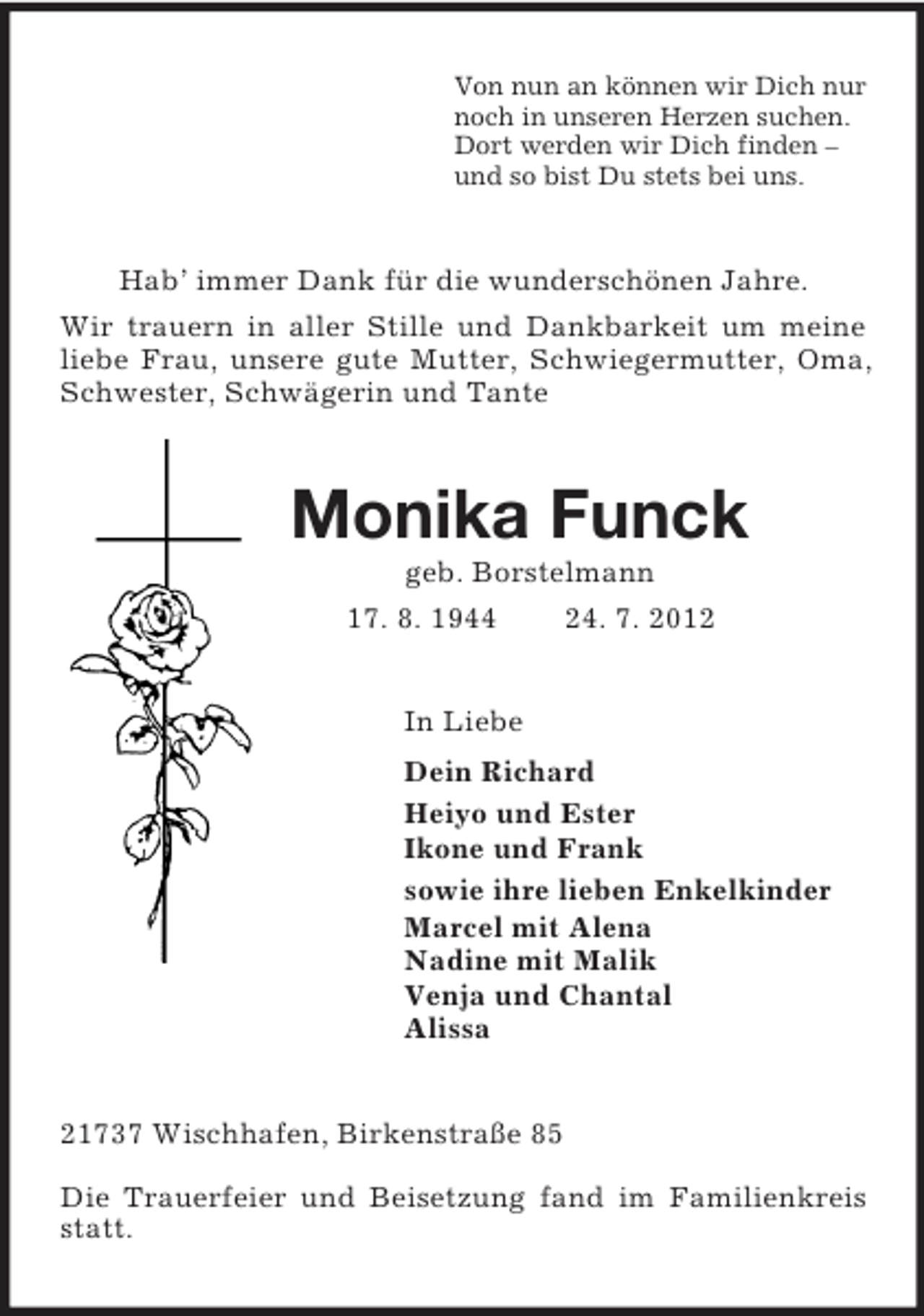 <p>Von nun an können wir Dich nur<br />noch in unseren Herzen suchen.<br />Dort werden wir Dich finden –<br />und so bist Du stets bei uns.<br />Hab’ immer Dank für die wunderschönen Jahre.<br />Wir trauern in aller Stille und Dankbarkeit um meine liebe Frau, unsere gute Mutter, Schwiegermutter, Oma, Schwester, Schwägerin und Tante<br />Monika Funck<br />geb. Borstelmann<br />17. 8. 1944 24. 7. 2012<br />In Liebe<br />Dein Richard<br />Heiyo und Ester<br />Ikone und Frank<br />sowie ihre lieben Enkelkinder<br />Marcel mit Alena<br />Nadine mit Malik<br />Venja und Chantal<br />Alissa<br />21737 Wischhafen, Birkenstraße 85</p><p>Die Trauerfeier und Beisetzung fand im Familienkreis statt.</p>